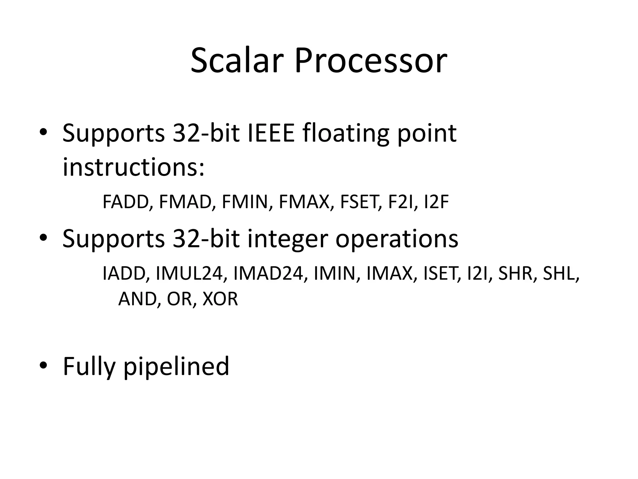 Scalar Processor
• Supports 32-bit IEEE floating point
instructions:
FADD, FMAD, FMIN, FMAX, FSET, F2I, I2F
• Supports 32-bit integer operations
IADD, IMUL24, IMAD24, IMIN, IMAX, ISET, I2I, SHR, SHL,
AND, OR, XOR
• Fully pipelined
 