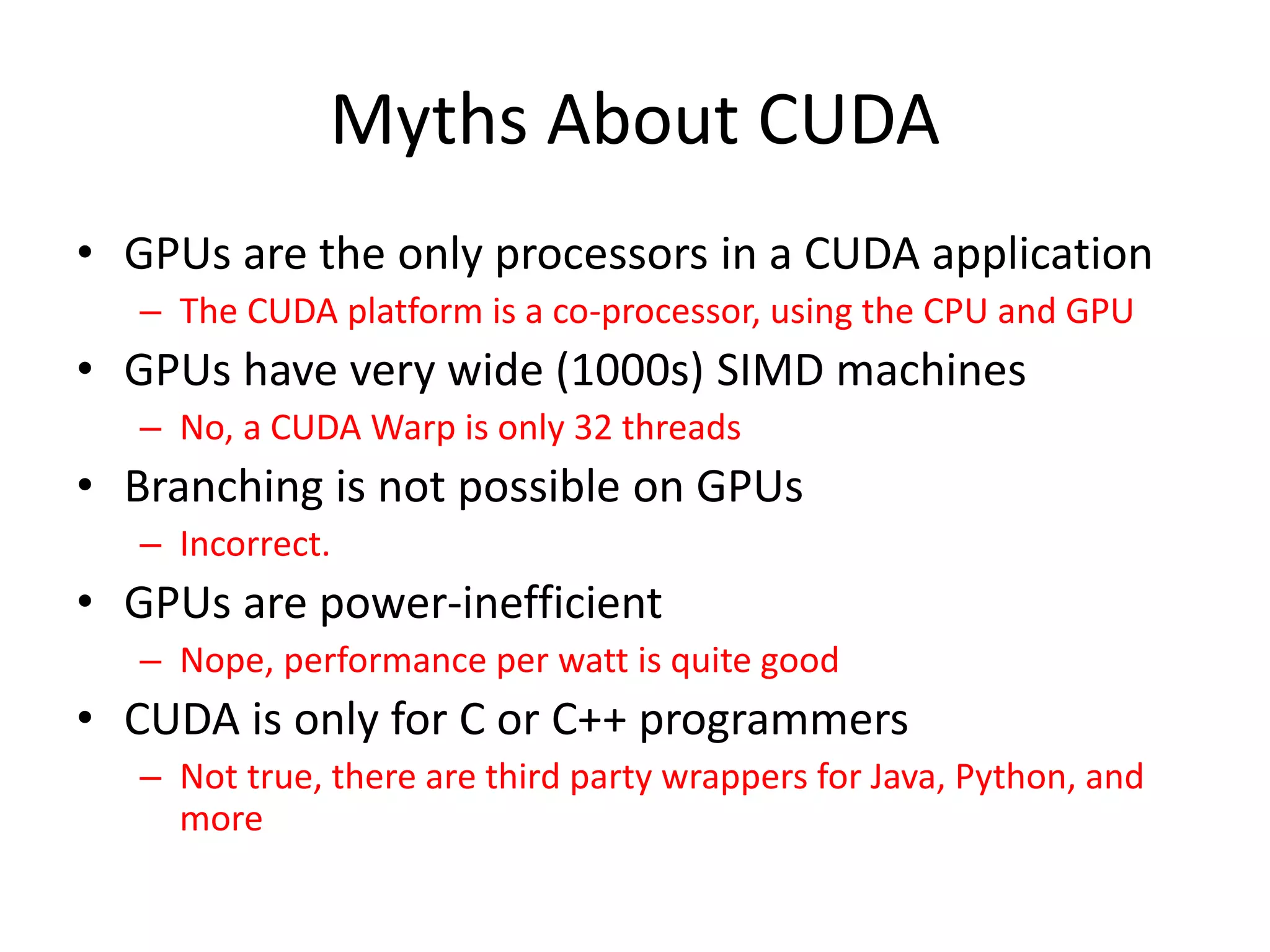 Myths About CUDA
• GPUs are the only processors in a CUDA application
– The CUDA platform is a co-processor, using the CPU and GPU
• GPUs have very wide (1000s) SIMD machines
– No, a CUDA Warp is only 32 threads
• Branching is not possible on GPUs
– Incorrect.
• GPUs are power-inefficient
– Nope, performance per watt is quite good
• CUDA is only for C or C++ programmers
– Not true, there are third party wrappers for Java, Python, and
more
 