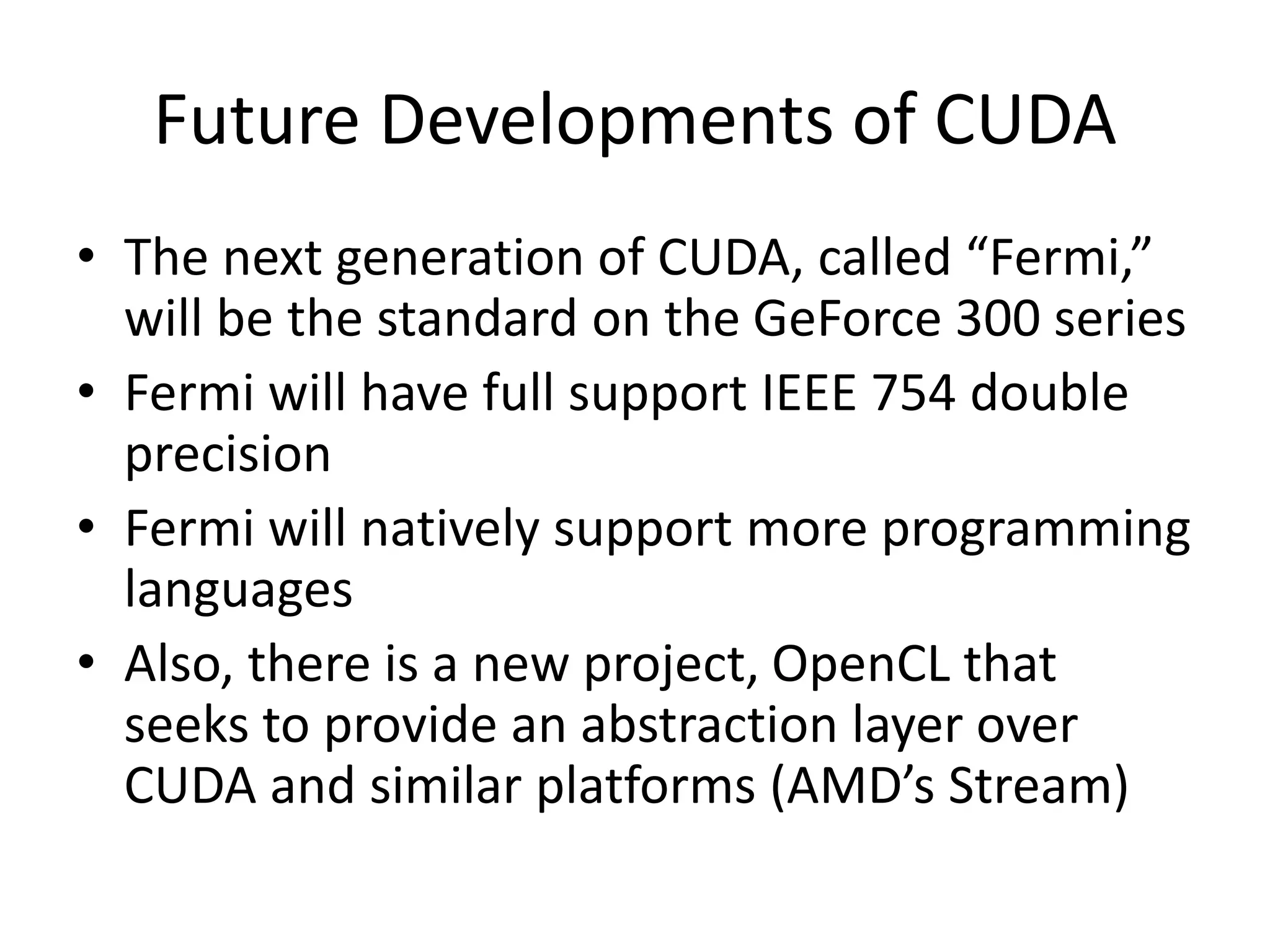 Future Developments of CUDA
• The next generation of CUDA, called “Fermi,”
will be the standard on the GeForce 300 series
• Fermi will have full support IEEE 754 double
precision
• Fermi will natively support more programming
languages
• Also, there is a new project, OpenCL that
seeks to provide an abstraction layer over
CUDA and similar platforms (AMD’s Stream)
 