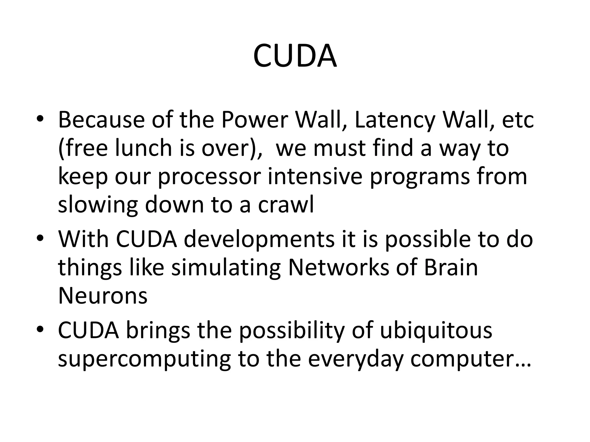 CUDA
• Because of the Power Wall, Latency Wall, etc
(free lunch is over), we must find a way to
keep our processor intensive programs from
slowing down to a crawl
• With CUDA developments it is possible to do
things like simulating Networks of Brain
Neurons
• CUDA brings the possibility of ubiquitous
supercomputing to the everyday computer…
 
