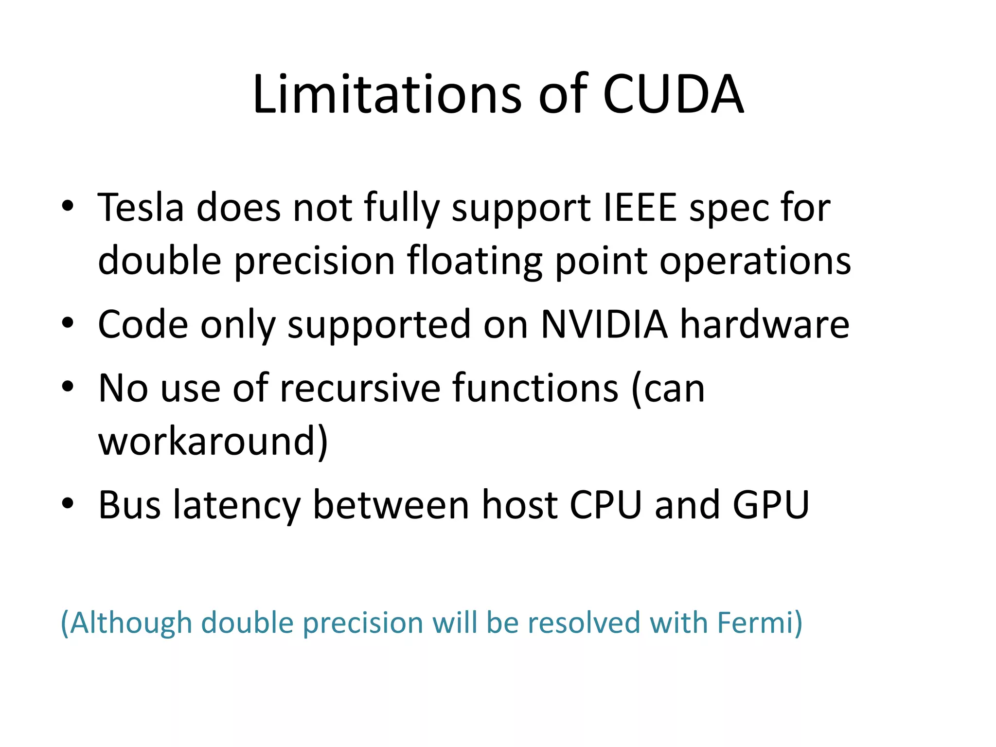 Limitations of CUDA
• Tesla does not fully support IEEE spec for
double precision floating point operations
• Code only supported on NVIDIA hardware
• No use of recursive functions (can
workaround)
• Bus latency between host CPU and GPU
(Although double precision will be resolved with Fermi)
 