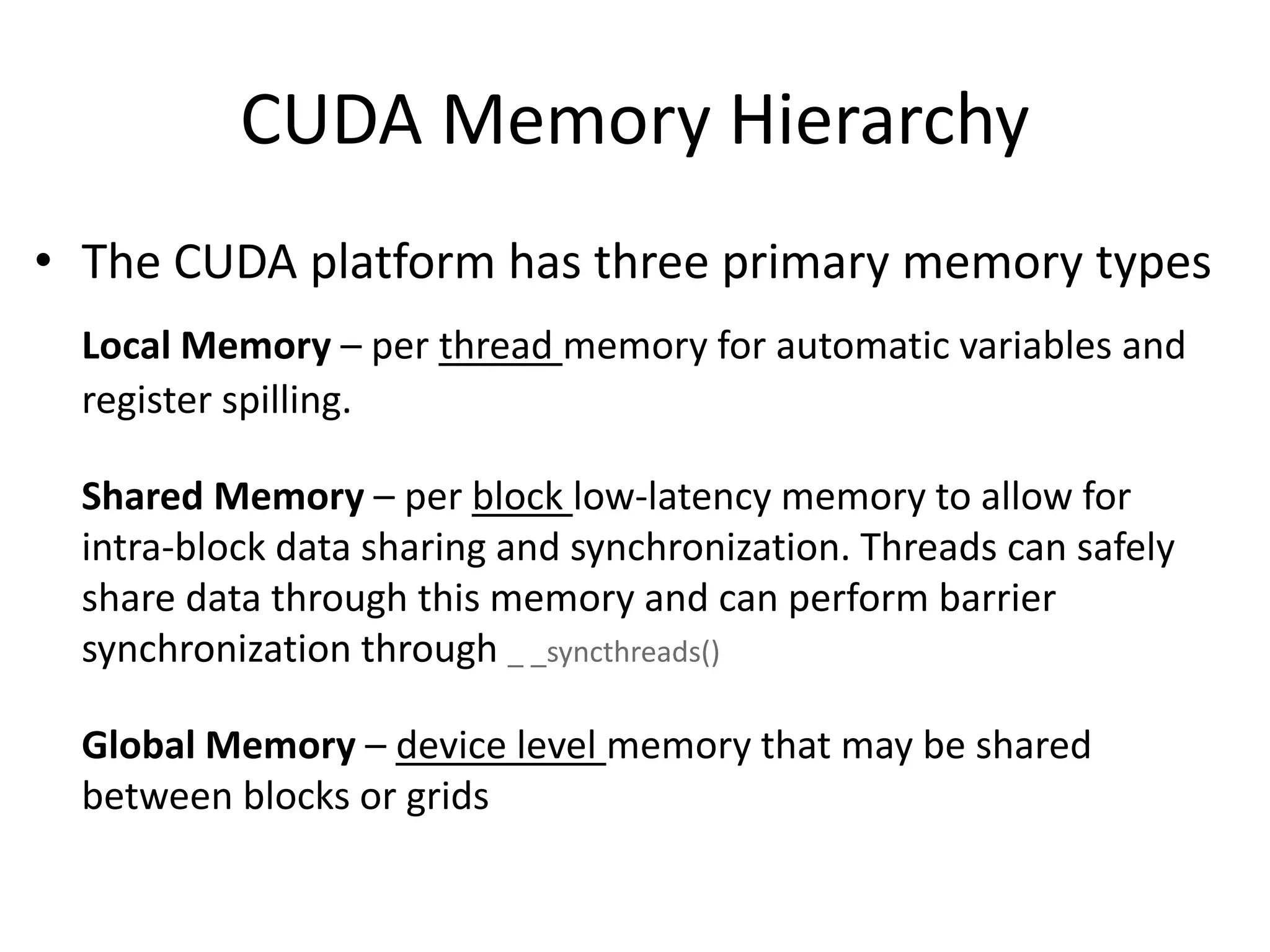 CUDA Memory Hierarchy
• The CUDA platform has three primary memory types
Local Memory – per thread memory for automatic variables and
register spilling.
Shared Memory – per block low-latency memory to allow for
intra-block data sharing and synchronization. Threads can safely
share data through this memory and can perform barrier
synchronization through _ _syncthreads()
Global Memory – device level memory that may be shared
between blocks or grids
 