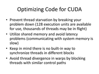 Optimizing Code for CUDA
• Prevent thread starvation by breaking your
problem down (128 execution units are available
for use, thousands of threads may be in flight)
• Utilize shared memory and avoid latency
problems (communicating with system memory is
slow)
• Keep in mind there is no built-in way to
synchronize threads in different blocks
• Avoid thread divergence in warps by blocking
threads with similar control paths
 