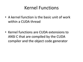 Kernel Functions
• A kernel function is the basic unit of work
within a CUDA thread
• Kernel functions are CUDA extensions to
ANSI C that are compiled by the CUDA
compiler and the object code generator
 
