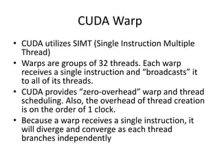 CUDA Warp
• CUDA utilizes SIMT (Single Instruction Multiple
Thread)
• Warps are groups of 32 threads. Each warp
receives a single instruction and “broadcasts” it
to all of its threads.
• CUDA provides “zero-overhead” warp and thread
scheduling. Also, the overhead of thread creation
is on the order of 1 clock.
• Because a warp receives a single instruction, it
will diverge and converge as each thread
branches independently
 