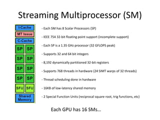 Streaming Multiprocessor (SM)
- Each SM has 8 Scalar Processors (SP)
- IEEE 754 32-bit floating point support (incomplete support)
- Each SP is a 1.35 GHz processor (32 GFLOPS peak)
- Supports 32 and 64 bit integers
- 8,192 dynamically partitioned 32-bit registers
- Supports 768 threads in hardware (24 SIMT warps of 32 threads)
- Thread scheduling done in hardware
- 16KB of low-latency shared memory
- 2 Special Function Units (reciprocal square root, trig functions, etc)
Each GPU has 16 SMs…
 