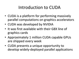 Introduction to CUDA
• CUDA is a platform for performing massively
parallel computations on graphics accelerators
• CUDA was developed by NVIDIA
• It was first available with their G8X line of
graphics cards
• Approximately 1 million CUDA capable GPUs
are shipped every week
• CUDA presents a unique opportunity to
develop widely-deployed parallel applications
 