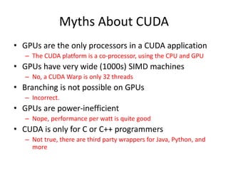 Myths About CUDA
• GPUs are the only processors in a CUDA application
– The CUDA platform is a co-processor, using the CPU and GPU
• GPUs have very wide (1000s) SIMD machines
– No, a CUDA Warp is only 32 threads
• Branching is not possible on GPUs
– Incorrect.
• GPUs are power-inefficient
– Nope, performance per watt is quite good
• CUDA is only for C or C++ programmers
– Not true, there are third party wrappers for Java, Python, and
more
 