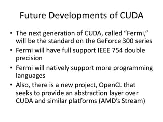 Future Developments of CUDA
• The next generation of CUDA, called “Fermi,”
will be the standard on the GeForce 300 series
• Fermi will have full support IEEE 754 double
precision
• Fermi will natively support more programming
languages
• Also, there is a new project, OpenCL that
seeks to provide an abstraction layer over
CUDA and similar platforms (AMD’s Stream)
 