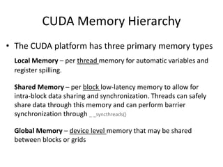 CUDA Memory Hierarchy
• The CUDA platform has three primary memory types
Local Memory – per thread memory for automatic variables and
register spilling.
Shared Memory – per block low-latency memory to allow for
intra-block data sharing and synchronization. Threads can safely
share data through this memory and can perform barrier
synchronization through _ _syncthreads()
Global Memory – device level memory that may be shared
between blocks or grids
 