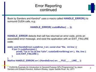 3
Error Reporting
continued
Book by Sanders and Kandrot* uses a macro called HANDLE_ERROR() to
surround CUDA calls, e.g.:
HANDLE_ERROR( cudaMalloc( … ));
HANDLE_ERROR detects that call has returned an error code, prints an
associated error message, and exist the application with an EXIT_FAILURE
code:
static void HandleError( cudaError_t err, const char *file, int line ) {
if (err != cudaSuccess) {
printf( "%s in %s at line %dn", cudaGetErrorString( err ), file, line );
exit( EXIT_FAILURE );
}
}
#define HANDLE_ERROR( err ) (HandleError( err, __FILE__, __LINE__ ))
* “CUDA By Example An Introduction to General-Purpose GPU Programming” by Jason
Sanders and Edward Kandrot, Addison-Wesley, Upper Saddle River, NJ, 2011
 