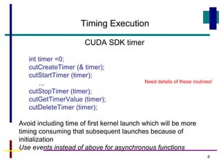 4
Timing Execution
CUDA SDK timer
int timer =0;
cutCreateTimer (& timer);
cutStartTimer (timer);
...
cutStopTimer (timer);
cutGetTimerValue (timer);
cutDeleteTimer (timer);
Avoid including time of first kernel launch which will be more
timing consuming that subsequent launches because of
initialization
Use events instead of above for asynchronous functions
Need details of these routines!
 