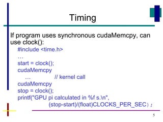 5
Timing
If program uses synchronous cudaMemcpy, can
use clock():
#include <time.h>
…
start = clock();
cudaMemcpy
… // kernel call
cudaMemcpy
stop = clock();
printf("GPU pi calculated in %f s.n",
(stop-start)/(float)CLOCKS_PER_SEC);
 
