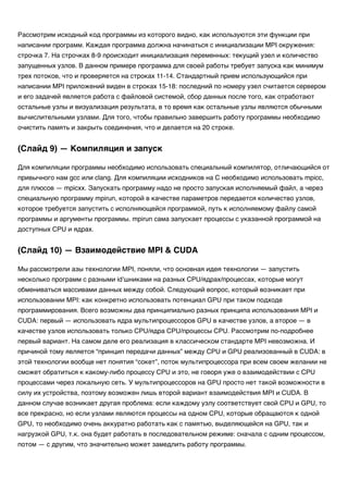Рассмотрим исходный код программы из которого видно, как используются эти функции при
написании программ. Каждая программа должна начинаться с инициализации MPI окружения:
строчка 7. На строчках 8-9 происходит инициализация переменных: текущий узел и количество
запущенных узлов. В данном примере программа для своей работы требует запуска как минимум
трех потоков, что и проверяется на строках 11-14. Стандартный прием использующийся при
написании MPI приложений виден в строках 15-18: последний по номеру узел считается сервером
и его задачей является работа с файловой системой, сбор данных после того, как отработают
остальные узлы и визуализация результата, в то время как остальные узлы являются обычными
вычислительными узлами. Для того, чтобы правильно завершить работу программы необходимо
очистить память и закрыть соединения, что и делается на 20 строке.
Для компиляции программы необходимо использовать специальный компилятор, отличающийся от
привычного нам gcc или clang. Для компиляции исходников на C необходимо использовать mpicc,
для плюсов — mpicxx. Запускать программу надо не просто запуская исполняемый файл, а через
специальную программу mpirun, которой в качестве параметров передается количество узлов,
которое требуется запустить с исполняющейся программой, путь к исполняемому файлу самой
программы и аргументы программы. mpirun сама запускает процессы с указанной программой на
доступных CPU и ядрах.
Мы рассмотрели азы технологии MPI, поняли, что основная идея технологии — запустить
несколько программ с разными id’шниками на разных CPU/ядрах/процессах, которые могут
обмениваться массивами данных между собой. Следующий вопрос, который возникает при
использовании MPI: как конкретно использовать потенциал GPU при таком подходе
программирования. Всего возможны два принципиально разных принципа использования MPI и
CUDA: первый — использовать ядра мультипроцессоров GPU в качестве узлов, а второе — в
качестве узлов использовать только CPU/ядра CPU/процессы CPU. Рассмотрим по-подробнее
первый вариант. На самом деле его реализация в классическом стандарте MPI невозможна. И
причиной тому является “принцип передачи данных” между CPU и GPU реализованный в CUDA: в
этой технологии вообще нет понятия “сокет”, поток мультипроцессора при всем своем желании не
сможет обратиться к какому-либо процессу CPU и это, не говоря уже о взаимодействии с CPU
процессами через локальную сеть. У мультипроцессоров на GPU просто нет такой возможности в
силу их устройства, поэтому возможен лишь второй вариант взаимодействия MPI и CUDA. В
данном случае возникает другая проблема: если каждому узлу соответствует свой CPU и GPU, то
все прекрасно, но если узлами являются процессы на одном CPU, которые обращаются к одной
GPU, то необходимо очень аккуратно работать как с памятью, выделяющейся на GPU, так и
нагрузкой GPU, т.к. она будет работать в последовательном режиме: сначала с одним процессом,
потом — с другим, что значительно может замедлить работу программы.
(Слайд 9) — Компиляция и запуск
(Слайд 10) — Взаимодействие MPI & CUDA
 