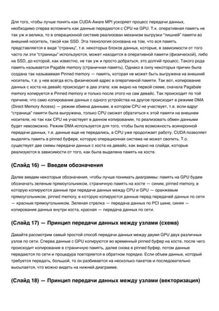 Для того, чтобы лучше понять как CUDA-Aware MPI ускоряет процесс передачи данных,
необходимо сперва вспомнить как данные передаются с CPU на GPU. Т.к. оперативная память не
так уж и велика, то в операционной системе реализован механизм выгрузки “лишней” памяти во
внешний носитель, такой как SSD. Эта технология основана на том, что вся память
представляется в виде “страниц”, т.е. некоторых блоков данных, которые, в зависимости от того
часто ли эти “страницы” используются, может находится в оперативной памяти (физической), либо
на SSD, до которой, как известно, не так уж и просто добраться, это долгий процесс. Такого рода
память называется Pagable memory (страничная память). Однако в силу некоторых причин была
создана так называемая Pinned memory — память, которая не может быть выгружена на внешний
носитель, т.е. у нее всегда есть физический адрес в оперативной памяти. Так вот, копирование
данных с хоста на девайс происходит в два этапа: как видно на первой схеме, сначала Pagabale
memory копируется в Pinned memory и только после этого на сам девайс. Так происходит по той
причине, что само копирование данных с одного устройства на другое происходит в режиме DMA
(Direct Memory Access) — режим обмена данными, в котором CPU не участвует, т.е. если вдруг
“страница” памяти была выгружена, только CPU сможет обратиться к этой памяти на внешнем
носителе, но так как CPU не участвует в данном копировании, то реализовать обмен данными
будет невозможно. Режим DMA используется для того, чтобы была возможность асинхронной
передачи данных, т.е. данные еще не передались, а CPU уже продолжает работу. CUDA позволяет
выделять память в pinned буфере, которую операционная система не может свопить. Т.о.
существует две схемы передачи данных с хоста на девайс, как видно на слайде, которые
реализуются в зависимости от того, как была выделена память на хосте.
Далее введем некоторые обозначения, чтобы лучше понимать диаграммы: память на GPU будем
обозначать зеленым прямоугольником, страничную память на хосте — синим, pinned memory, в
которую копируются данные при передаче данных между CPU и GPU — оранжевым
прямоугольником, pinned memory, в которую копируются данные перед передачей данных по сети
— красным прямоугольником. Зеленая стрелка — передача данных по PCI шине, синяя —
копирование данных внутри хоста, красная — передача данных по сети.
Давайте рассмотрим самый простой способ передачи данных между двумя GPU двух различных
узлов по сети. Сперва данные с GPU копируются во временный pinned буфер на хосте, после чего
происходит копирование в страничную память, далее снова в pinned буфер, потом данные
передаются по сети и процедура повторяется в обратном порядке. Если объем данных, который
требуется передать, большой, то он разбивается на несколько пакетов и последовательно
высылается, что можно видеть на нижней диаграмме.
(Слайд 16) — Введем обозначения
(Слайд 17) — Принцип передачи данных между узлами (схема)
(Слайд 18) — Принцип передачи данных между узлами (векторизация)
 