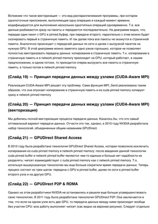Вспомним что такое векторизация — это вид распараллеливания программы, при котором
однопоточные приложения, выполняющие одну операцию в каждый момент времени,
модифицируются для выполнения нескольких однотипных операций одновременно. Т.е. все
данные разбиваются сразу на пакеты и передаются последовательно. На диаграмме видно, что,
передав один пакет с GPU в pinned буфер, при передаче второго, параллельно с этим можно будет
скопировать первый в страничную память. И так далее пока все пакеты не окажутся в страничной
памяти. Аналогично происходит с передачей данных по сети и далее с выгрузкой пакетов на
нужную GPU. В этой диаграмме можно заметить одно узкое горлышко, которое не позволяет
полностью векторизовать передачу данных: копирование в страничную память. Т.к. копирование в
страничную память и в network pinned memory происходит на CPU, который работает, в нашем
предположении, в одном потоке, то приходится сперва выгрузить все пакеты в страничную
память, а только потом в network pinned memory.
Реализация CUDA-Aware MPI решает эту проблему. Сама функция MPI_Send реализована таким
образом, что она опускает копирование в страничную память и из cuda pinned memory копирует
сразу в network pinned memory.
Мы добились полной векторизации процесса передачи данных. Казалось бы, что это самый
оптимальный вариант передачи данных. Отчасти это так, однако, в 2010 году NVIDIA разработала
набор технологий, объединенных общим названием GPUDirect.
В 2010 году была разработана технология GPUDirect Shared Access, которая позволила исключить
копирования из cuda pinned memory в network pinned memory: после введения данной технологии
cuda pinned buffer и network pinned buffer являются чем-то единым и больше нет надобности их
разделять: чипсет взаимодействует с cuda pinned memory как с network pinned memory. Т.о.
используя вышеуказанную технологию мы еще больше сократили время передачи данных. Теперь
процесс состоит из трех шагов: передача с GPU в pinned buffer, далее по сети в pinned buffer
второго узла и на другую GPU.
Однако на этом разработчики NVIDIA не остановились и решили еще больше усовершенствовать
свою технологию. В 2011 году была разработана технология GPUDirect P2P. Она заключается в
том, что если на одном узле есть две GPU, то передача данных между ними происходит вообще
без участия CPU: всю работу выполняет чипсет (как видно на верхнем рисунке). Следует отдельно
(Слайд 19) — Принцип передачи данных между узлами (CUDA-Aware MPI)
(Слайд 20) — Принцип передачи данных между узлами (CUDA-Aware MPI)
(векторизация)
(Слайд 21) — GPUDirect Shared Access
(Слайд 22) — GPUDirect P2P & RDMA
 