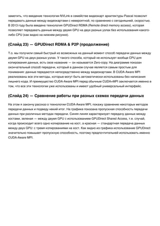 заметить, что введение технологии NVLink в семействе видеокарт архитектуры Pascal позволит
передавать данные между видеокартами с невероятной, по сравнению с сегодняшней, скоростью.
В 2013 году была введена технология GPUDirect RDMA (Remote direct memory access), которая
позволяет передавать данные между двумя GPU на двух разных узлах без использования какого-
либо CPU (как видно на нижнем рисунке).
Т.о. мы получили самый быстрый из возможных на данный момент способ передачи данных между
двумя GPU на двух разных узлах. У такого способа, который не использует вообще CPU для
копирования данных, есть свое название — он называется Zero-copy. На диаграмме показан
окончательный способ передачи, который в данном случае является самым простым для
понимания: данные передаются непосредственно между видеокартами. В CUDA-Aware MPI
реализованы все эти методы, которые могут быть автоматически использованы без написания
лишнего кода. И преимущество CUDA-Aware MPI перед обычным CUDA+MPI заключается именно в
том, что все эти технологии уже использованы и имеют удобный универсальный интерфейс.
На этом я закончу рассказ о технологии CUDA-Aware MPI, покажу сравнение некоторых методов
передачи данных и подведу некий итог. На графике показана пропускная способность передачи
данных при различных методах передачи. Синяя линяя характеризует передачу данных между
хостами, зеленая — между двумя GPU с использованием GPUDirect Shared Access, т.е. случай,
когда происходит всего одно копирование на хост, а красная — стандартная передача данных
между двух GPU: с тремя копированиями на хост. Как видно из графика использование GPUDirect
значительно повышает пропускную способность, поэтому предпочтительней использовать именно
CUDA-Aware MPI.
(Слайд 23) — GPUDirect RDMA & P2P (продолжение)
(Слайд 24) — Сравнение работы при разных схемах передачи данных
 
