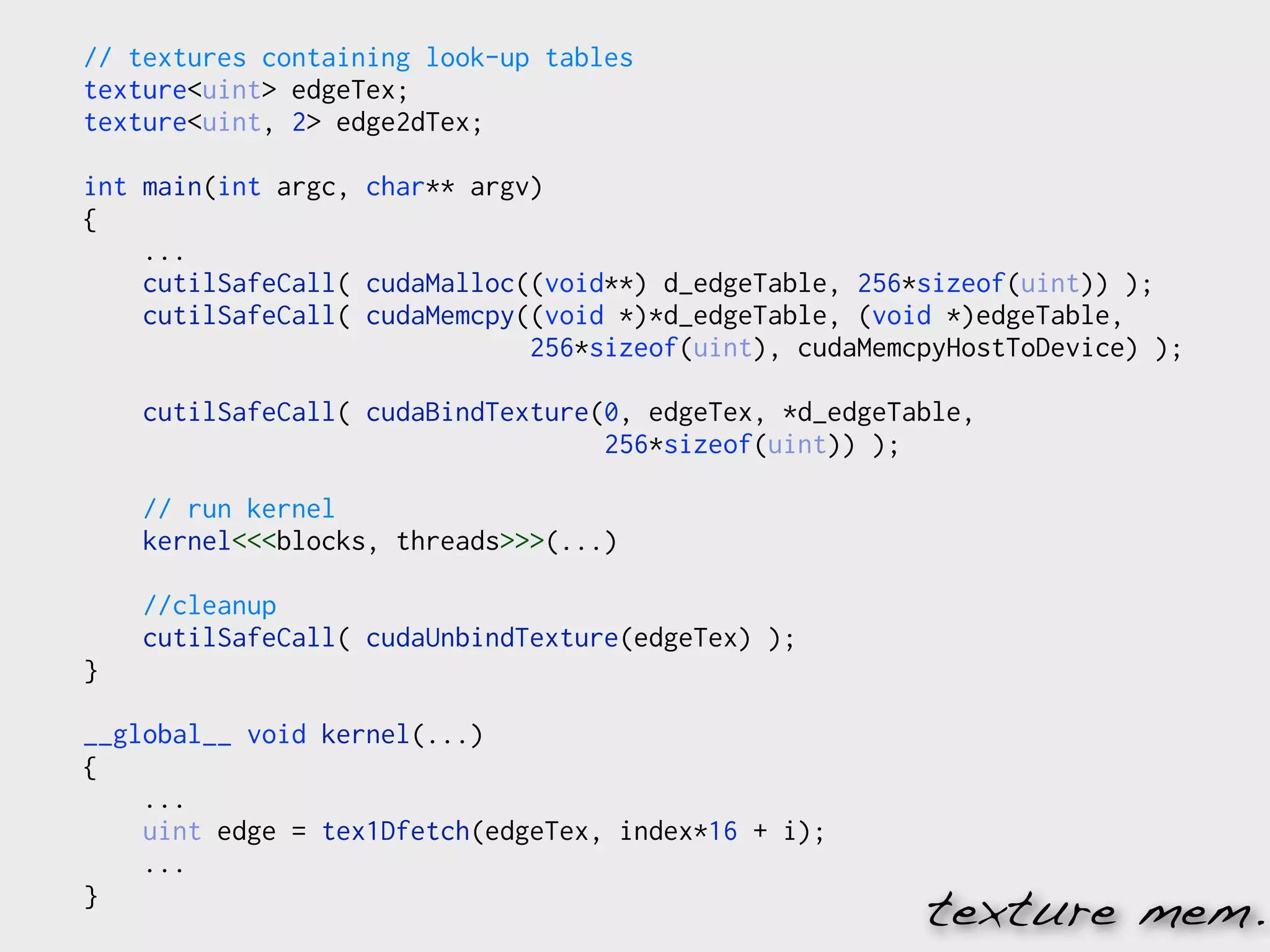 // textures containing look-up tables
texture<uint> edgeTex;
texture<uint, 2> edge2dTex;

int main(int argc, char** argv)
{
    ...
    cutilSafeCall( cudaMalloc((void**) d_edgeTable, 256*sizeof(uint)) );
    cutilSafeCall( cudaMemcpy((void *)*d_edgeTable, (void *)edgeTable,
                              256*sizeof(uint), cudaMemcpyHostToDevice) );

    cutilSafeCall( cudaBindTexture(0, edgeTex, *d_edgeTable,
                                   256*sizeof(uint)) );

    // run kernel
    kernel<<<blocks, threads>>>(...)

    //cleanup
    cutilSafeCall( cudaUnbindTexture(edgeTex) );
}

__global__ void kernel(...)
{
    ...
    uint edge = tex1Dfetch(edgeTex, index*16 + i);
    ...
}
                                                        texture mem.
 