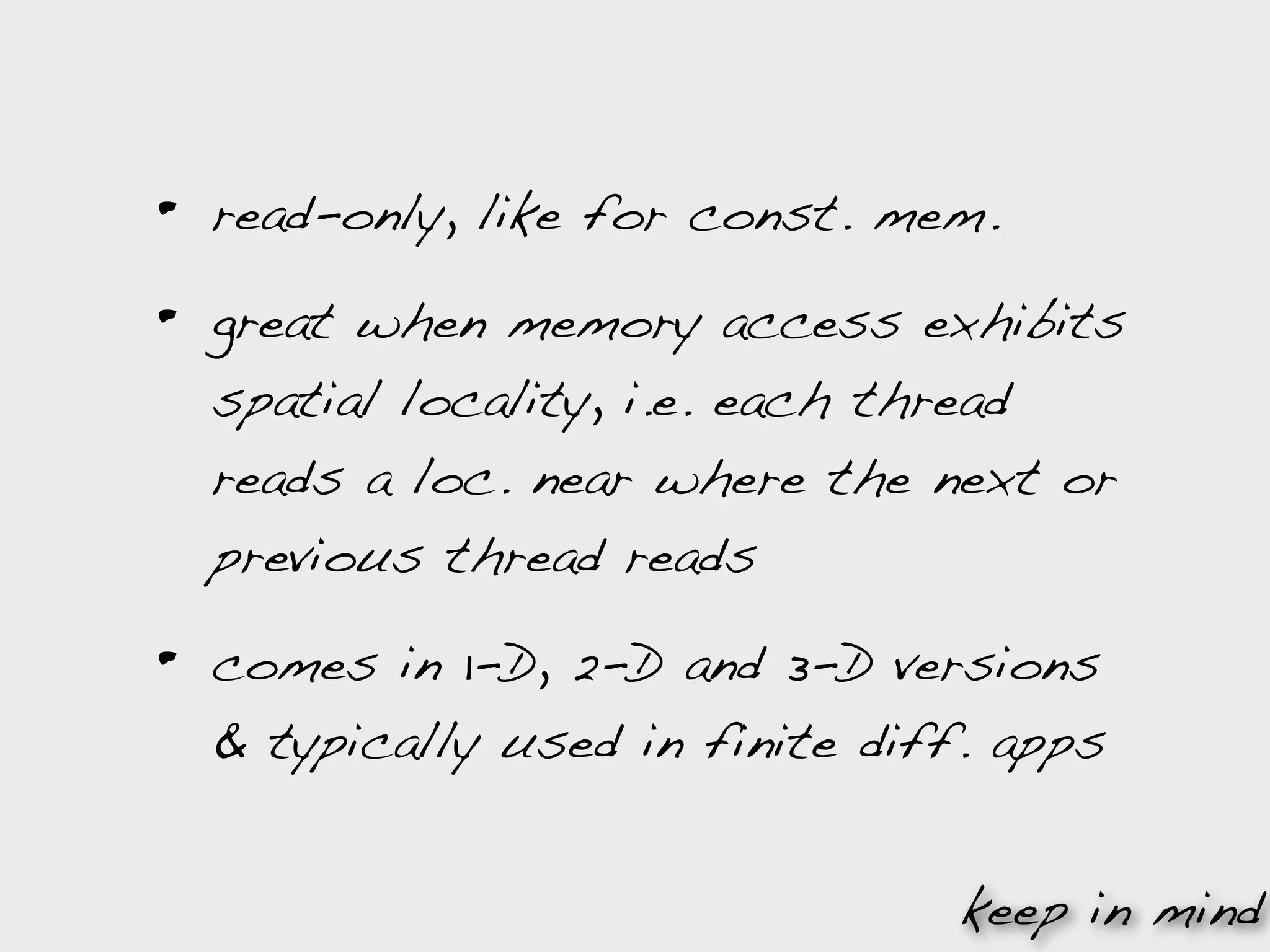 •   read-only, like for const. mem.

•   great when memory access exhibits
    spatial locality, i.e. each thread
    reads a loc. near where the next or
    previous thread reads

•   comes in 1-D, 2-D and 3-D versions
    & typically used in finite diff. apps


                                   keep in mind
 