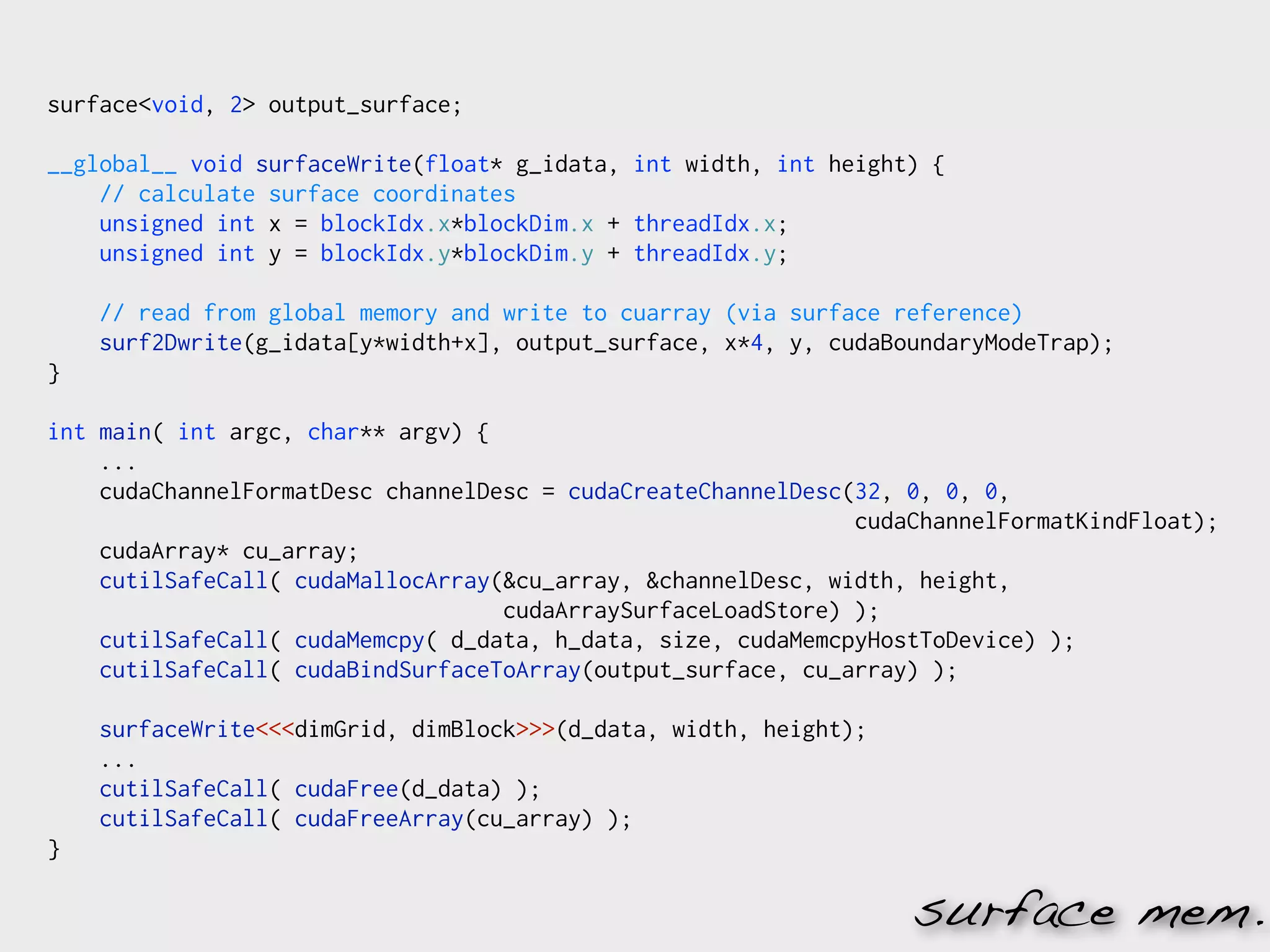 surface<void, 2> output_surface;

__global__ void surfaceWrite(float* g_idata, int width, int height) {
    // calculate surface coordinates
    unsigned int x = blockIdx.x*blockDim.x + threadIdx.x;
    unsigned int y = blockIdx.y*blockDim.y + threadIdx.y;

    // read from global memory and write to cuarray (via surface reference)
    surf2Dwrite(g_idata[y*width+x], output_surface, x*4, y, cudaBoundaryModeTrap);
}

int main( int argc, char** argv) {
    ...
    cudaChannelFormatDesc channelDesc = cudaCreateChannelDesc(32, 0, 0, 0,
                                                              cudaChannelFormatKindFloat);
    cudaArray* cu_array;
    cutilSafeCall( cudaMallocArray(&cu_array, &channelDesc, width, height,
                                   cudaArraySurfaceLoadStore) );
    cutilSafeCall( cudaMemcpy( d_data, h_data, size, cudaMemcpyHostToDevice) );
    cutilSafeCall( cudaBindSurfaceToArray(output_surface, cu_array) );

    surfaceWrite<<<dimGrid, dimBlock>>>(d_data, width, height);
    ...
    cutilSafeCall( cudaFree(d_data) );
    cutilSafeCall( cudaFreeArray(cu_array) );
}

                                                                  surface mem.
 