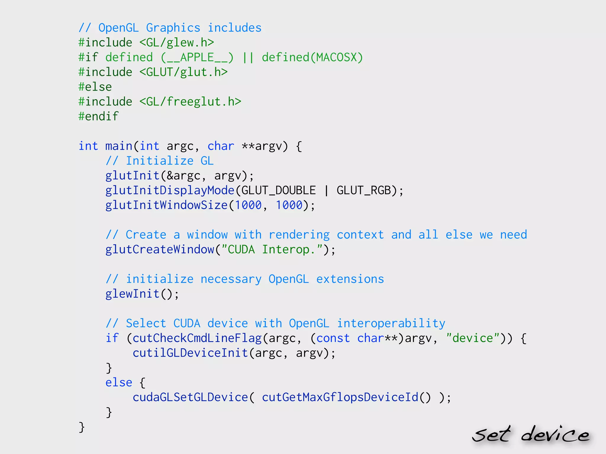// OpenGL Graphics includes
#include <GL/glew.h>
#if defined (__APPLE__) || defined(MACOSX)
#include <GLUT/glut.h>
#else
#include <GL/freeglut.h>
#endif

int main(int argc, char **argv) {
    // Initialize GL
    glutInit(&argc, argv);
    glutInitDisplayMode(GLUT_DOUBLE | GLUT_RGB);
    glutInitWindowSize(1000, 1000);

    // Create a window with rendering context and all else we need
    glutCreateWindow("CUDA Interop.");

    // initialize necessary OpenGL extensions
    glewInit();

    // Select CUDA device with OpenGL interoperability
    if (cutCheckCmdLineFlag(argc, (const char**)argv, "device")) {
        cutilGLDeviceInit(argc, argv);
    }
    else {
        cudaGLSetGLDevice( cutGetMaxGflopsDeviceId() );
    }
}
                                                         set device
 