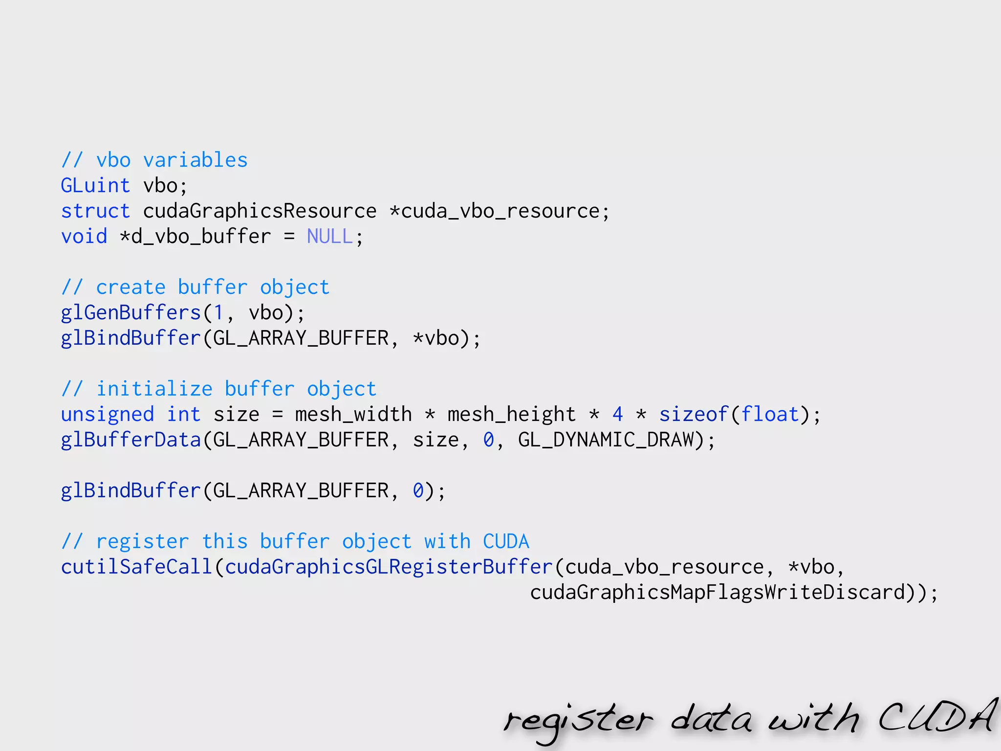 // vbo variables
GLuint vbo;
struct cudaGraphicsResource *cuda_vbo_resource;
void *d_vbo_buffer = NULL;

// create buffer object
glGenBuffers(1, vbo);
glBindBuffer(GL_ARRAY_BUFFER, *vbo);

// initialize buffer object
unsigned int size = mesh_width * mesh_height * 4 * sizeof(float);
glBufferData(GL_ARRAY_BUFFER, size, 0, GL_DYNAMIC_DRAW);

glBindBuffer(GL_ARRAY_BUFFER, 0);

// register this buffer object with CUDA
cutilSafeCall(cudaGraphicsGLRegisterBuffer(cuda_vbo_resource, *vbo,
                                         cudaGraphicsMapFlagsWriteDiscard));




                                       register data with CUDA
 