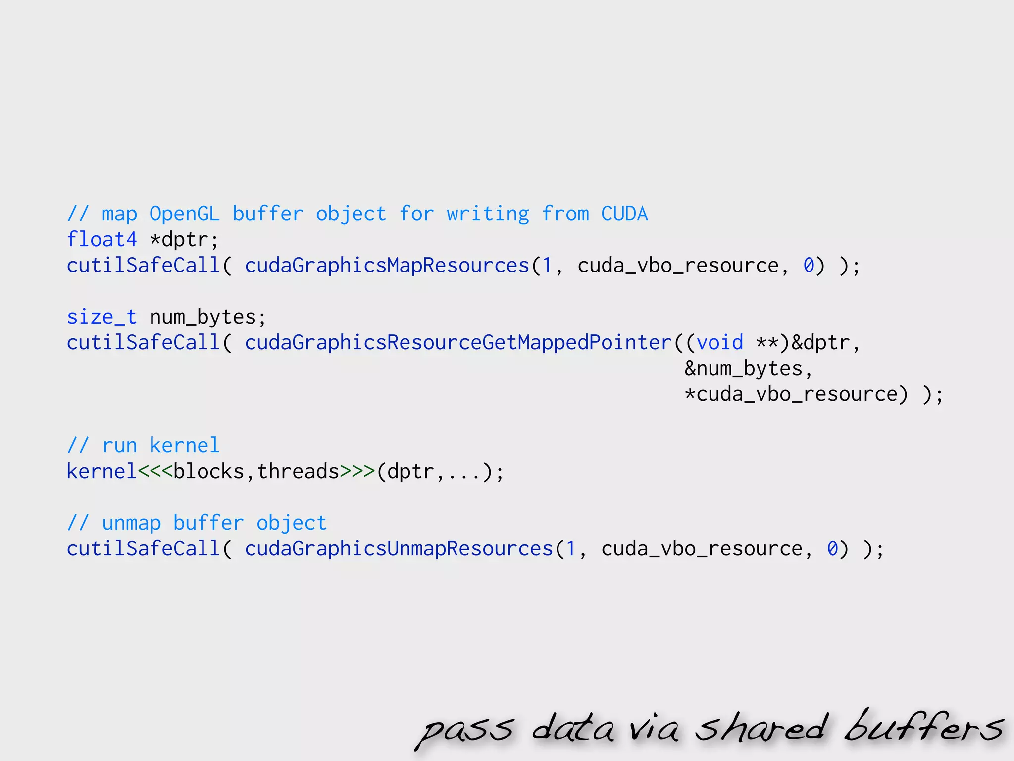 // map OpenGL buffer object for writing from CUDA
float4 *dptr;
cutilSafeCall( cudaGraphicsMapResources(1, cuda_vbo_resource, 0) );

size_t num_bytes;
cutilSafeCall( cudaGraphicsResourceGetMappedPointer((void **)&dptr,
                                                    &num_bytes,
                                                    *cuda_vbo_resource) );

// run kernel
kernel<<<blocks,threads>>>(dptr,...);

// unmap buffer object
cutilSafeCall( cudaGraphicsUnmapResources(1, cuda_vbo_resource, 0) );




                             pass data via shared buffers
 