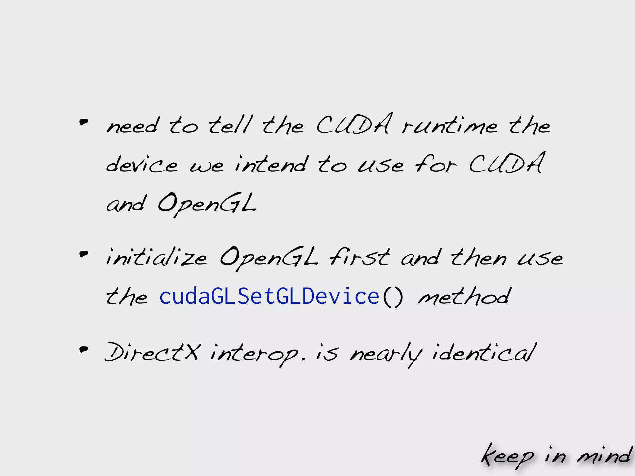 •   need to tell the CUDA runtime the
    device we intend to use for CUDA
    and OpenGL

•   initialize OpenGL first and then use
    the cudaGLSetGLDevice() method

•   DirectX interop. is nearly identical


                                   keep in mind
 