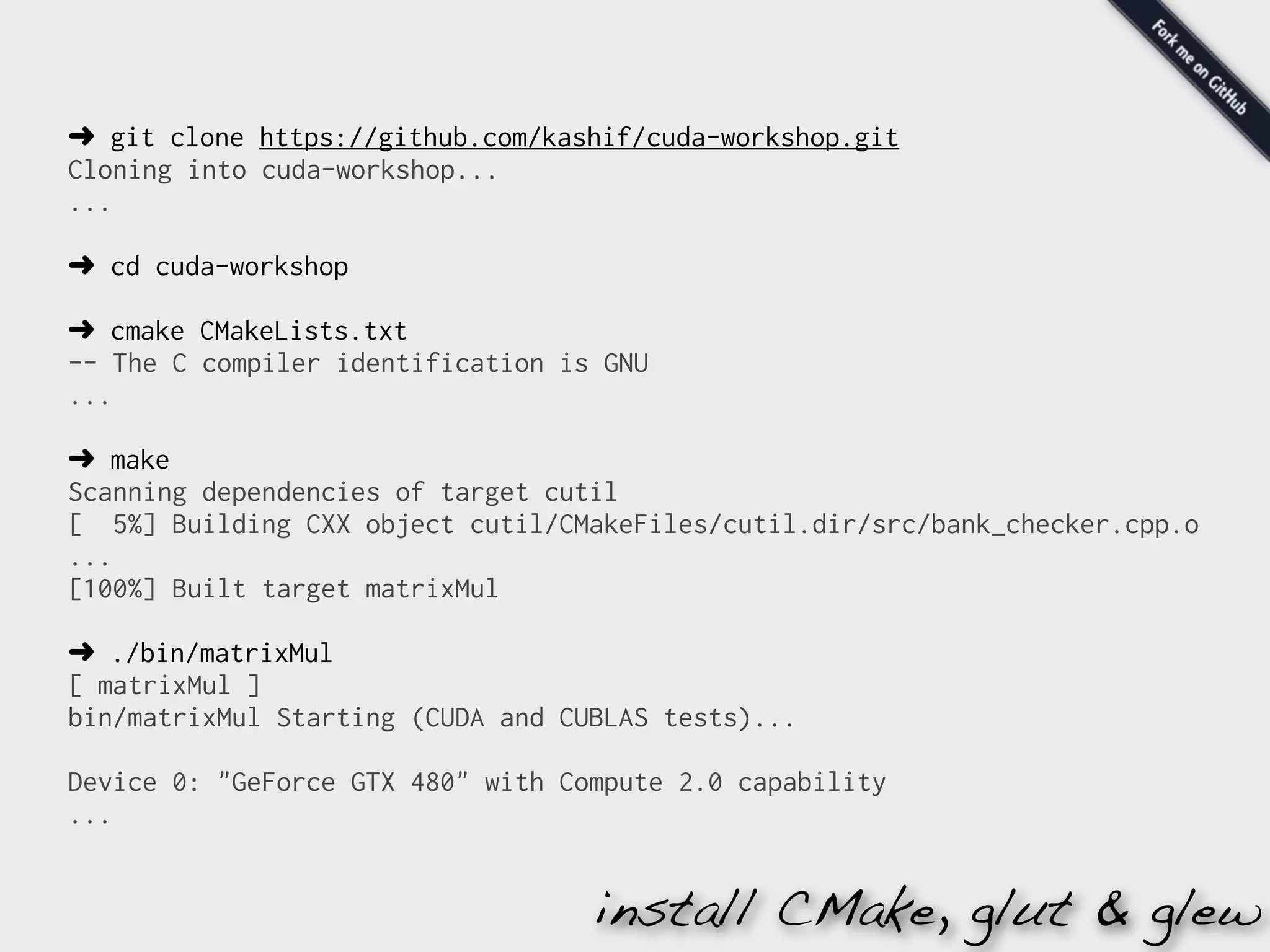 ➜ git clone https://github.com/kashif/cuda-workshop.git
Cloning into cuda-workshop...
...

➜ cd cuda-workshop

➜ cmake CMakeLists.txt
-- The C compiler identification is GNU
...

➜ make
Scanning dependencies of target cutil
[ 5%] Building CXX object cutil/CMakeFiles/cutil.dir/src/bank_checker.cpp.o
...
[100%] Built target matrixMul

➜ ./bin/matrixMul
[ matrixMul ]
bin/matrixMul Starting (CUDA and CUBLAS tests)...

Device 0: "GeForce GTX 480" with Compute 2.0 capability
...


                                   install CMake, glut & glew
 