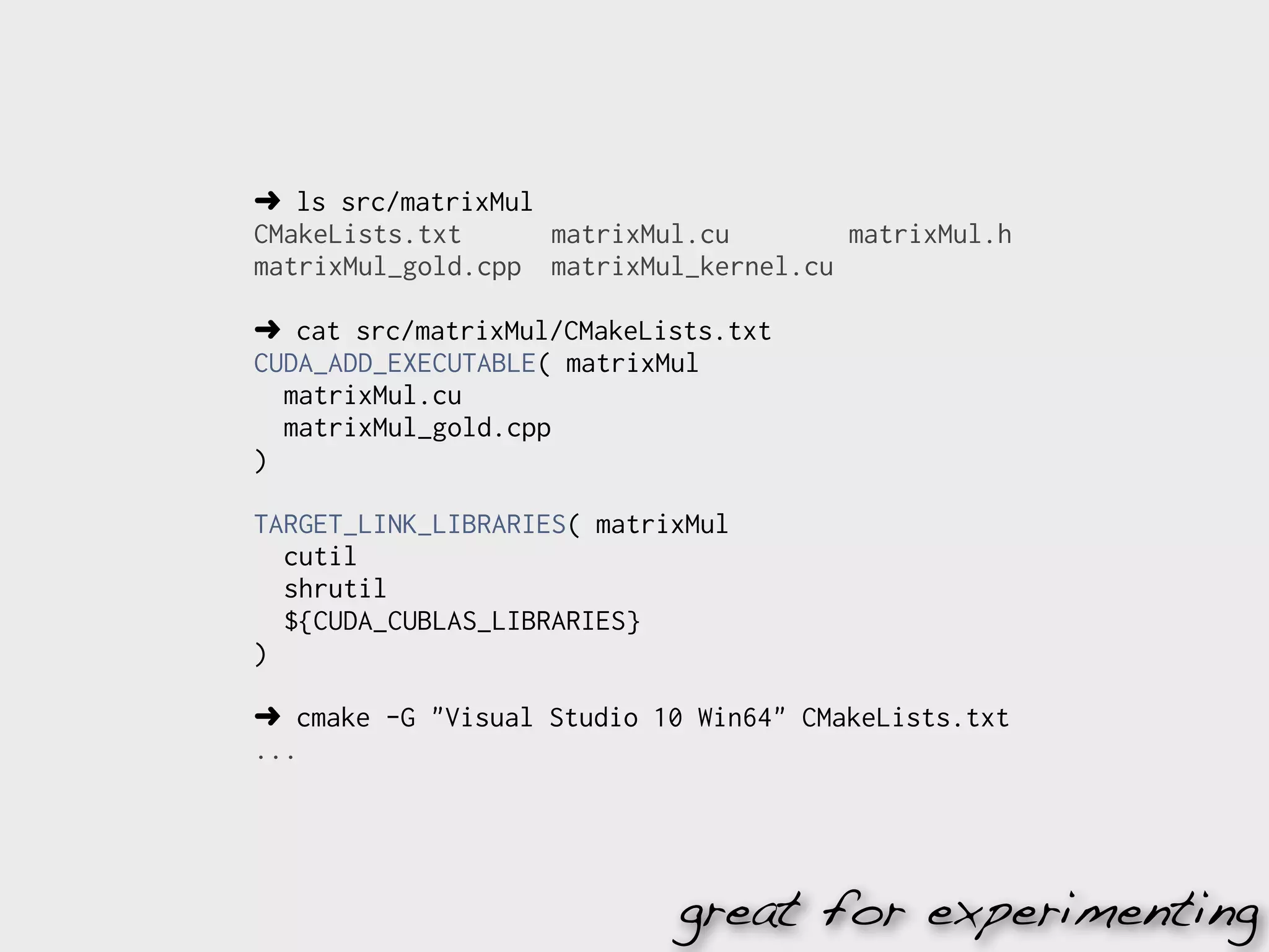 ➜ ls src/matrixMul
CMakeLists.txt     matrixMul.cu        matrixMul.h
matrixMul_gold.cpp matrixMul_kernel.cu

➜ cat src/matrixMul/CMakeLists.txt
CUDA_ADD_EXECUTABLE( matrixMul
  matrixMul.cu
  matrixMul_gold.cpp
)

TARGET_LINK_LIBRARIES( matrixMul
  cutil
  shrutil
  ${CUDA_CUBLAS_LIBRARIES}
)

➜ cmake -G "Visual Studio 10 Win64" CMakeLists.txt
...




                            great for experimenting
 