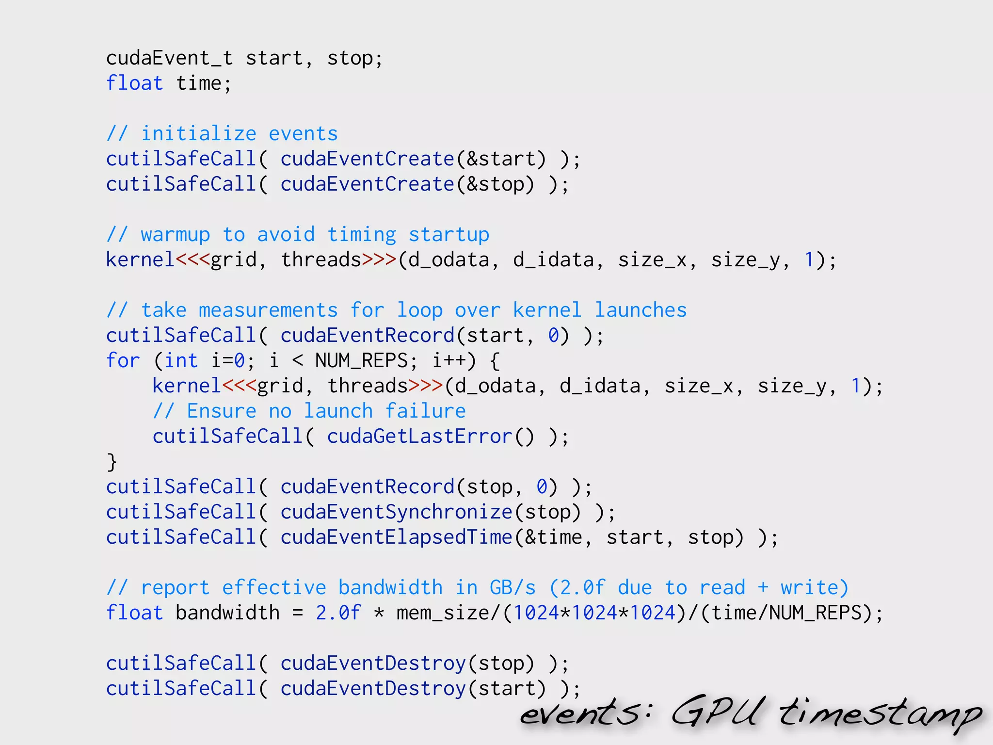cudaEvent_t start, stop;
float time;

// initialize events
cutilSafeCall( cudaEventCreate(&start) );
cutilSafeCall( cudaEventCreate(&stop) );

// warmup to avoid timing startup
kernel<<<grid, threads>>>(d_odata, d_idata, size_x, size_y, 1);

// take measurements for loop over kernel launches
cutilSafeCall( cudaEventRecord(start, 0) );
for (int i=0; i < NUM_REPS; i++) {
    kernel<<<grid, threads>>>(d_odata, d_idata, size_x, size_y, 1);
    // Ensure no launch failure
    cutilSafeCall( cudaGetLastError() );
}
cutilSafeCall( cudaEventRecord(stop, 0) );
cutilSafeCall( cudaEventSynchronize(stop) );
cutilSafeCall( cudaEventElapsedTime(&time, start, stop) );

// report effective bandwidth in GB/s (2.0f due to read + write)
float bandwidth = 2.0f * mem_size/(1024*1024*1024)/(time/NUM_REPS);

cutilSafeCall( cudaEventDestroy(stop) );
cutilSafeCall( cudaEventDestroy(start) );
                                   events: GPU timestamp
 