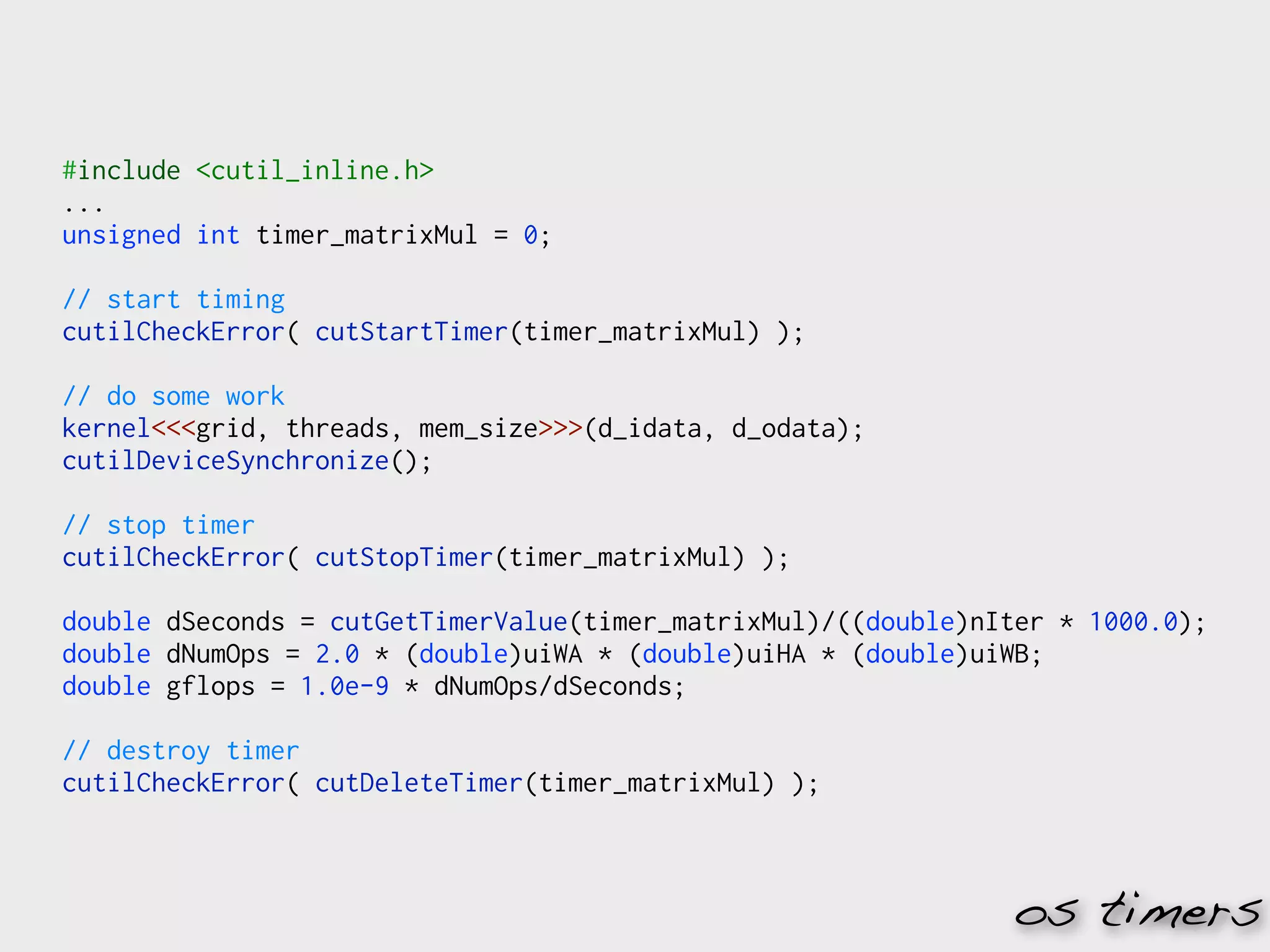 #include <cutil_inline.h>
...
unsigned int timer_matrixMul = 0;

// start timing
cutilCheckError( cutStartTimer(timer_matrixMul) );

// do some work
kernel<<<grid, threads, mem_size>>>(d_idata, d_odata);
cutilDeviceSynchronize();

// stop timer
cutilCheckError( cutStopTimer(timer_matrixMul) );

double dSeconds = cutGetTimerValue(timer_matrixMul)/((double)nIter * 1000.0);
double dNumOps = 2.0 * (double)uiWA * (double)uiHA * (double)uiWB;
double gflops = 1.0e-9 * dNumOps/dSeconds;

// destroy timer
cutilCheckError( cutDeleteTimer(timer_matrixMul) );



                                                               os timers
 