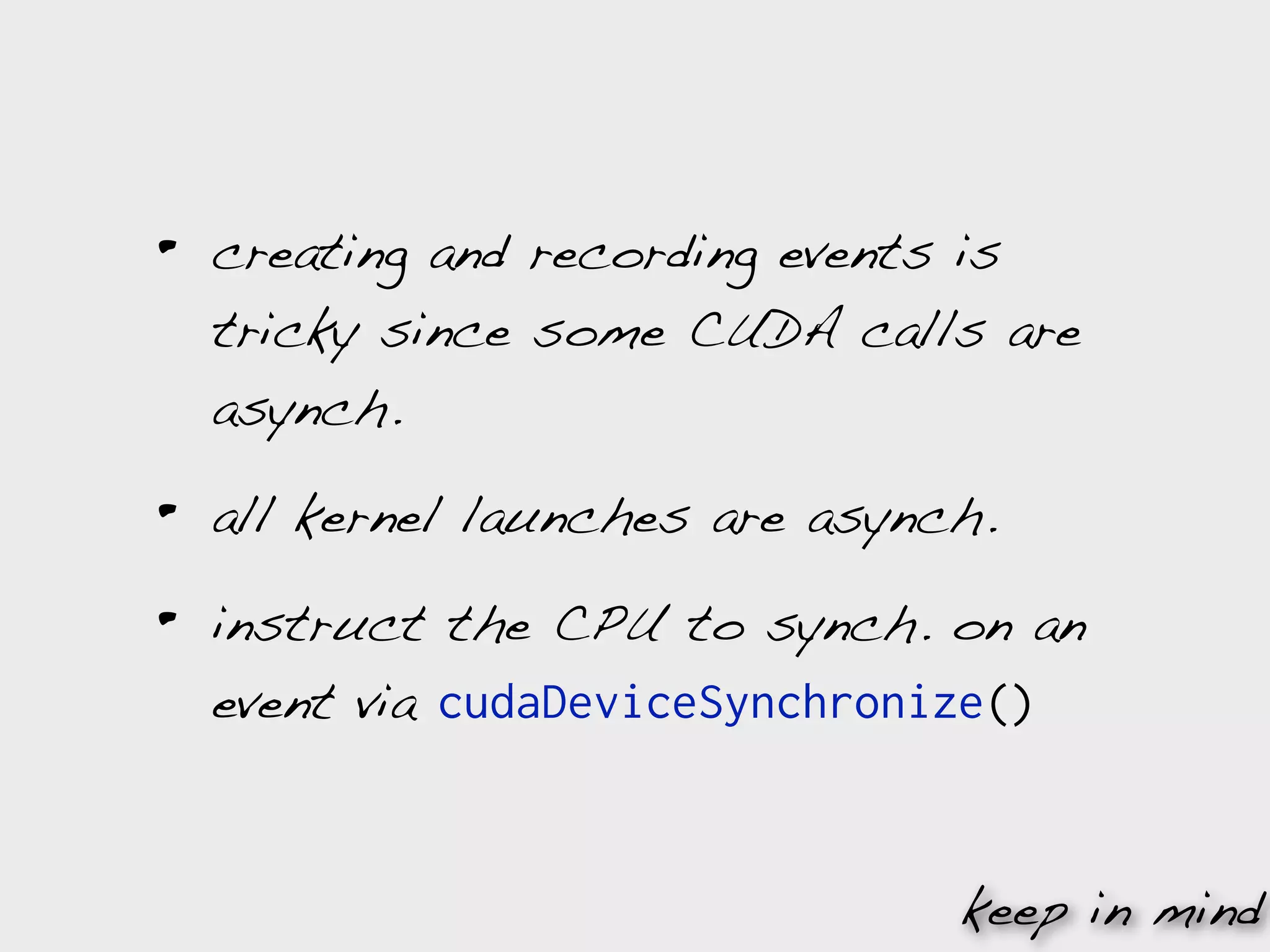 •   creating and recording events is
    tricky since some CUDA calls are
    asynch.

•   all kernel launches are asynch.

•   instruct the CPU to synch. on an
    event via cudaDeviceSynchronize()


                                 keep in mind
 
