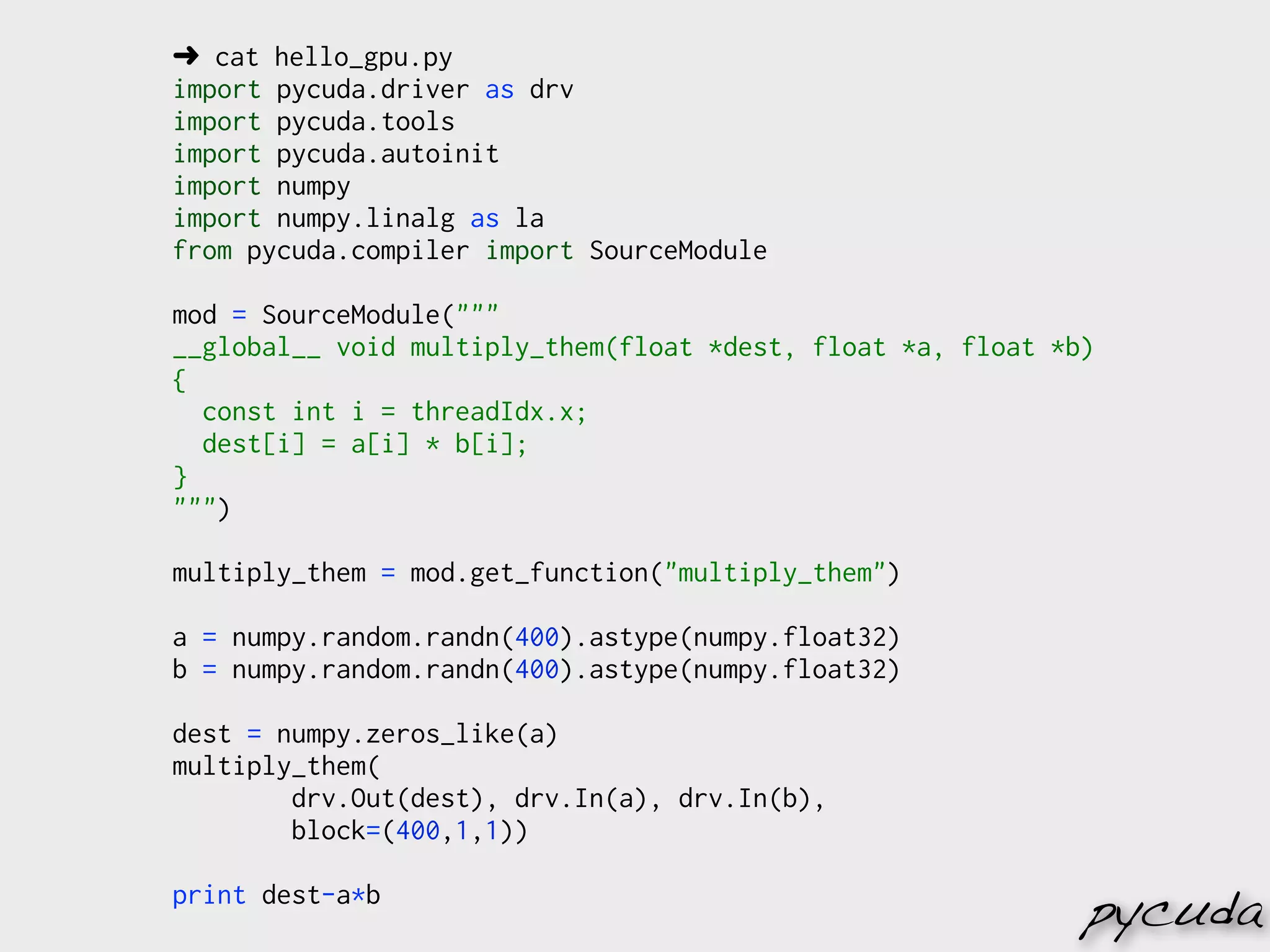 ➜ cat hello_gpu.py
import pycuda.driver as drv
import pycuda.tools
import pycuda.autoinit
import numpy
import numpy.linalg as la
from pycuda.compiler import SourceModule

mod = SourceModule("""
__global__ void multiply_them(float *dest, float *a, float *b)
{
  const int i = threadIdx.x;
  dest[i] = a[i] * b[i];
}
""")

multiply_them = mod.get_function("multiply_them")

a = numpy.random.randn(400).astype(numpy.float32)
b = numpy.random.randn(400).astype(numpy.float32)

dest = numpy.zeros_like(a)
multiply_them(
        drv.Out(dest), drv.In(a), drv.In(b),
        block=(400,1,1))

print dest-a*b
                                                             pycuda
 