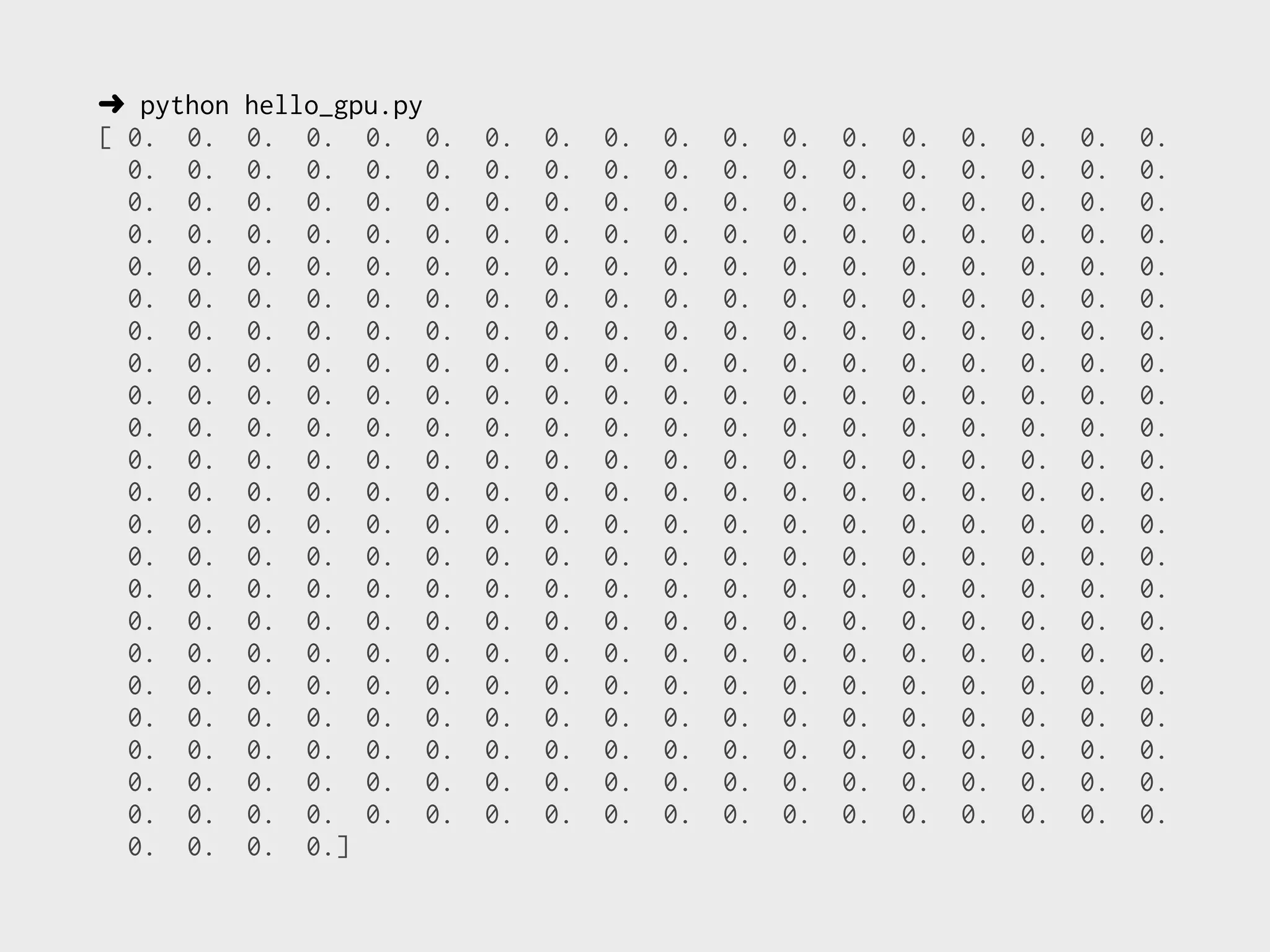 ➜ python   hello_gpu.py
[ 0. 0.    0. 0. 0. 0.    0.   0.   0.   0.   0.   0.   0.   0.   0.   0.   0.   0.
  0. 0.    0. 0. 0. 0.    0.   0.   0.   0.   0.   0.   0.   0.   0.   0.   0.   0.
  0. 0.    0. 0. 0. 0.    0.   0.   0.   0.   0.   0.   0.   0.   0.   0.   0.   0.
  0. 0.    0. 0. 0. 0.    0.   0.   0.   0.   0.   0.   0.   0.   0.   0.   0.   0.
  0. 0.    0. 0. 0. 0.    0.   0.   0.   0.   0.   0.   0.   0.   0.   0.   0.   0.
  0. 0.    0. 0. 0. 0.    0.   0.   0.   0.   0.   0.   0.   0.   0.   0.   0.   0.
  0. 0.    0. 0. 0. 0.    0.   0.   0.   0.   0.   0.   0.   0.   0.   0.   0.   0.
  0. 0.    0. 0. 0. 0.    0.   0.   0.   0.   0.   0.   0.   0.   0.   0.   0.   0.
  0. 0.    0. 0. 0. 0.    0.   0.   0.   0.   0.   0.   0.   0.   0.   0.   0.   0.
  0. 0.    0. 0. 0. 0.    0.   0.   0.   0.   0.   0.   0.   0.   0.   0.   0.   0.
  0. 0.    0. 0. 0. 0.    0.   0.   0.   0.   0.   0.   0.   0.   0.   0.   0.   0.
  0. 0.    0. 0. 0. 0.    0.   0.   0.   0.   0.   0.   0.   0.   0.   0.   0.   0.
  0. 0.    0. 0. 0. 0.    0.   0.   0.   0.   0.   0.   0.   0.   0.   0.   0.   0.
  0. 0.    0. 0. 0. 0.    0.   0.   0.   0.   0.   0.   0.   0.   0.   0.   0.   0.
  0. 0.    0. 0. 0. 0.    0.   0.   0.   0.   0.   0.   0.   0.   0.   0.   0.   0.
  0. 0.    0. 0. 0. 0.    0.   0.   0.   0.   0.   0.   0.   0.   0.   0.   0.   0.
  0. 0.    0. 0. 0. 0.    0.   0.   0.   0.   0.   0.   0.   0.   0.   0.   0.   0.
  0. 0.    0. 0. 0. 0.    0.   0.   0.   0.   0.   0.   0.   0.   0.   0.   0.   0.
  0. 0.    0. 0. 0. 0.    0.   0.   0.   0.   0.   0.   0.   0.   0.   0.   0.   0.
  0. 0.    0. 0. 0. 0.    0.   0.   0.   0.   0.   0.   0.   0.   0.   0.   0.   0.
  0. 0.    0. 0. 0. 0.    0.   0.   0.   0.   0.   0.   0.   0.   0.   0.   0.   0.
  0. 0.    0. 0. 0. 0.    0.   0.   0.   0.   0.   0.   0.   0.   0.   0.   0.   0.
  0. 0.    0. 0.]
 
