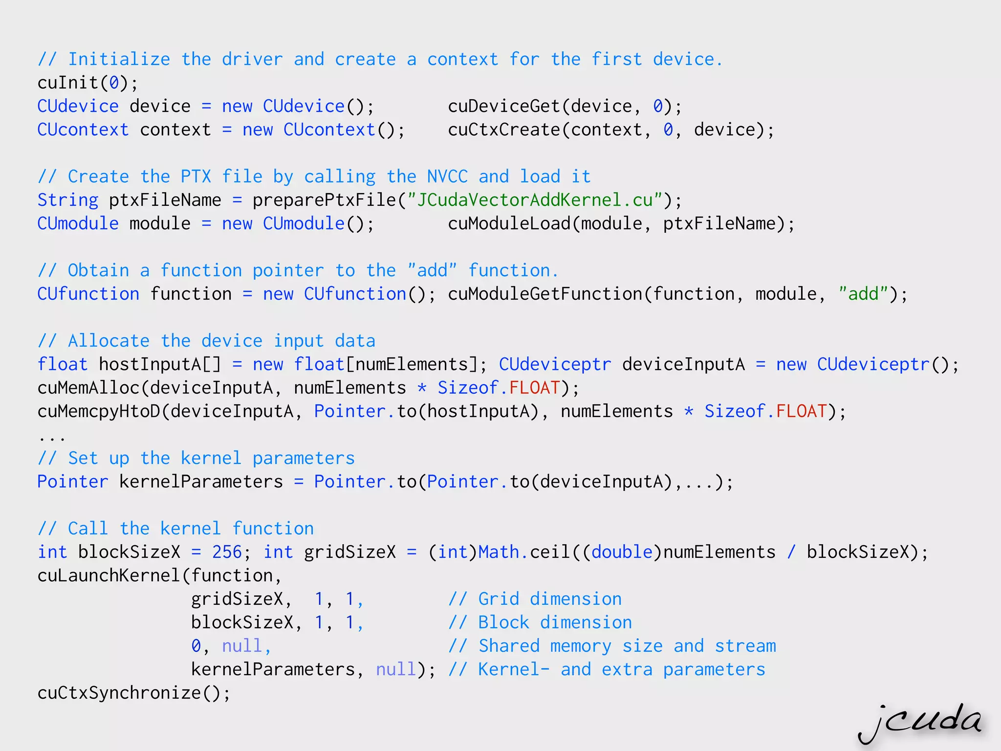 // Initialize the driver and create a context for the first device.
cuInit(0);
CUdevice device = new CUdevice();       cuDeviceGet(device, 0);
CUcontext context = new CUcontext();    cuCtxCreate(context, 0, device);

// Create the PTX file by calling the NVCC and load it
String ptxFileName = preparePtxFile("JCudaVectorAddKernel.cu");
CUmodule module = new CUmodule();       cuModuleLoad(module, ptxFileName);

// Obtain a function pointer to the "add" function.
CUfunction function = new CUfunction(); cuModuleGetFunction(function, module, "add");

// Allocate the device input data
float hostInputA[] = new float[numElements]; CUdeviceptr deviceInputA = new CUdeviceptr();
cuMemAlloc(deviceInputA, numElements * Sizeof.FLOAT);
cuMemcpyHtoD(deviceInputA, Pointer.to(hostInputA), numElements * Sizeof.FLOAT);
...
// Set up the kernel parameters
Pointer kernelParameters = Pointer.to(Pointer.to(deviceInputA),...);

// Call the kernel function
int blockSizeX = 256; int gridSizeX = (int)Math.ceil((double)numElements / blockSizeX);
cuLaunchKernel(function,
               gridSizeX, 1, 1,         // Grid dimension
               blockSizeX, 1, 1,        // Block dimension
               0, null,                 // Shared memory size and stream
               kernelParameters, null); // Kernel- and extra parameters
cuCtxSynchronize();
                                                                                 jcuda
 