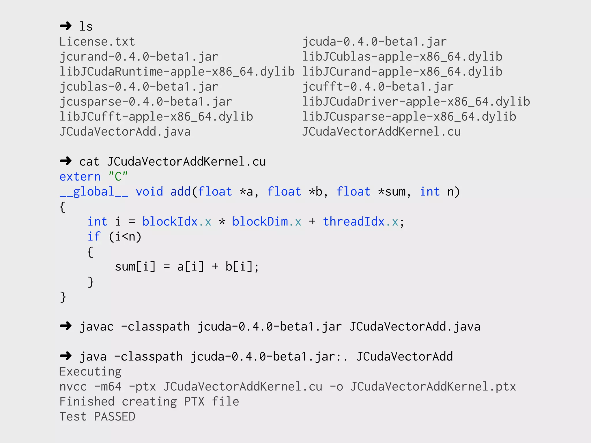 ➜ ls
License.txt                          jcuda-0.4.0-beta1.jar
jcurand-0.4.0-beta1.jar              libJCublas-apple-x86_64.dylib
libJCudaRuntime-apple-x86_64.dylib   libJCurand-apple-x86_64.dylib
jcublas-0.4.0-beta1.jar              jcufft-0.4.0-beta1.jar
jcusparse-0.4.0-beta1.jar            libJCudaDriver-apple-x86_64.dylib
libJCufft-apple-x86_64.dylib         libJCusparse-apple-x86_64.dylib
JCudaVectorAdd.java                  JCudaVectorAddKernel.cu

➜ cat JCudaVectorAddKernel.cu
extern "C"
__global__ void add(float *a, float *b, float *sum, int n)
{
    int i = blockIdx.x * blockDim.x + threadIdx.x;
    if (i<n)
    {
        sum[i] = a[i] + b[i];
    }
}

➜ javac -classpath jcuda-0.4.0-beta1.jar JCudaVectorAdd.java

➜ java -classpath jcuda-0.4.0-beta1.jar:. JCudaVectorAdd
Executing
nvcc -m64 -ptx JCudaVectorAddKernel.cu -o JCudaVectorAddKernel.ptx
Finished creating PTX file
Test PASSED
 