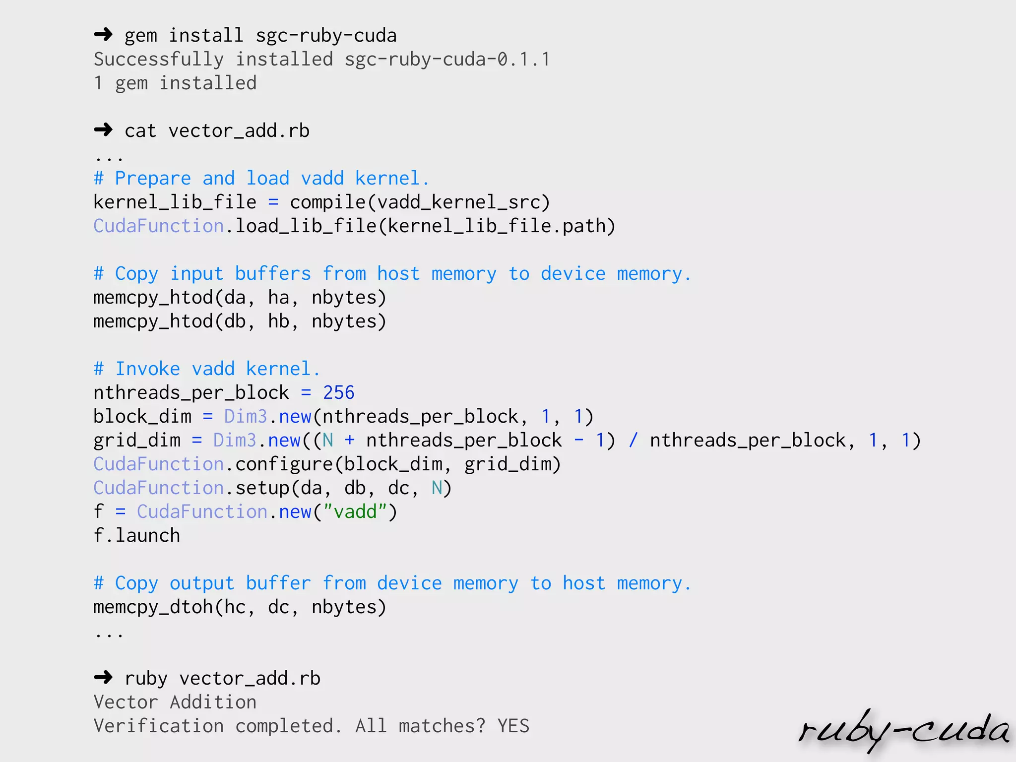 ➜ gem install sgc-ruby-cuda
Successfully installed sgc-ruby-cuda-0.1.1
1 gem installed

➜ cat vector_add.rb
...
# Prepare and load vadd kernel.
kernel_lib_file = compile(vadd_kernel_src)
CudaFunction.load_lib_file(kernel_lib_file.path)

# Copy input buffers from host memory to device memory.
memcpy_htod(da, ha, nbytes)
memcpy_htod(db, hb, nbytes)

# Invoke vadd kernel.
nthreads_per_block = 256
block_dim = Dim3.new(nthreads_per_block, 1, 1)
grid_dim = Dim3.new((N + nthreads_per_block - 1) / nthreads_per_block, 1, 1)
CudaFunction.configure(block_dim, grid_dim)
CudaFunction.setup(da, db, dc, N)
f = CudaFunction.new("vadd")
f.launch

# Copy output buffer from device memory to host memory.
memcpy_dtoh(hc, dc, nbytes)
...

➜ ruby vector_add.rb
Vector Addition
Verification completed. All matches? YES                        ruby-cuda
 