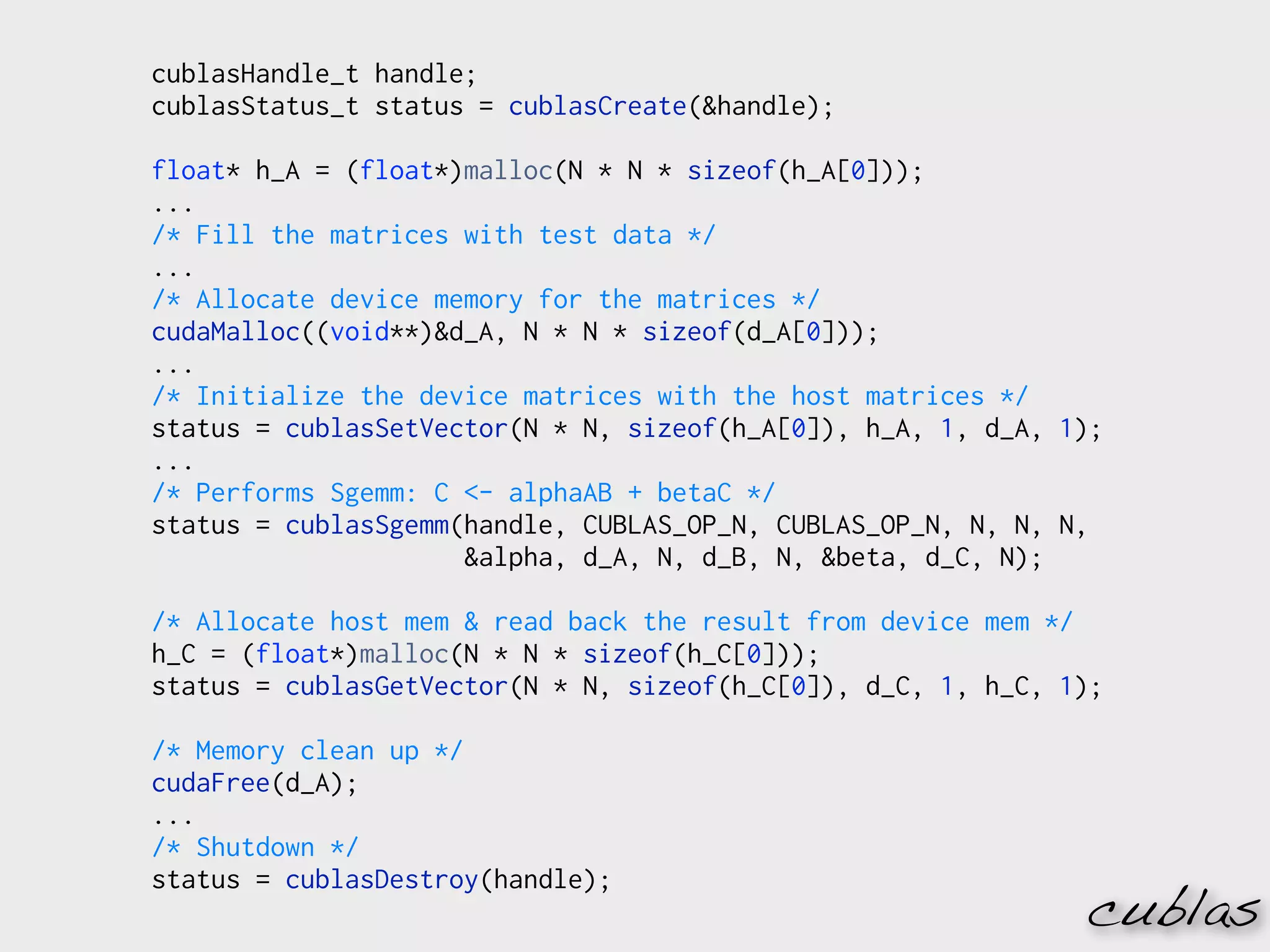 cublasHandle_t handle;
cublasStatus_t status = cublasCreate(&handle);

float* h_A = (float*)malloc(N * N * sizeof(h_A[0]));
...
/* Fill the matrices with test data */
...
/* Allocate device memory for the matrices */
cudaMalloc((void**)&d_A, N * N * sizeof(d_A[0]));
...
/* Initialize the device matrices with the host matrices */
status = cublasSetVector(N * N, sizeof(h_A[0]), h_A, 1, d_A, 1);
...
/* Performs Sgemm: C <- alphaAB + betaC */
status = cublasSgemm(handle, CUBLAS_OP_N, CUBLAS_OP_N, N, N, N,
                     &alpha, d_A, N, d_B, N, &beta, d_C, N);

/* Allocate host mem & read back the result from device mem */
h_C = (float*)malloc(N * N * sizeof(h_C[0]));
status = cublasGetVector(N * N, sizeof(h_C[0]), d_C, 1, h_C, 1);

/* Memory clean up */
cudaFree(d_A);
...
/* Shutdown */
status = cublasDestroy(handle);
                                                              cublas
 