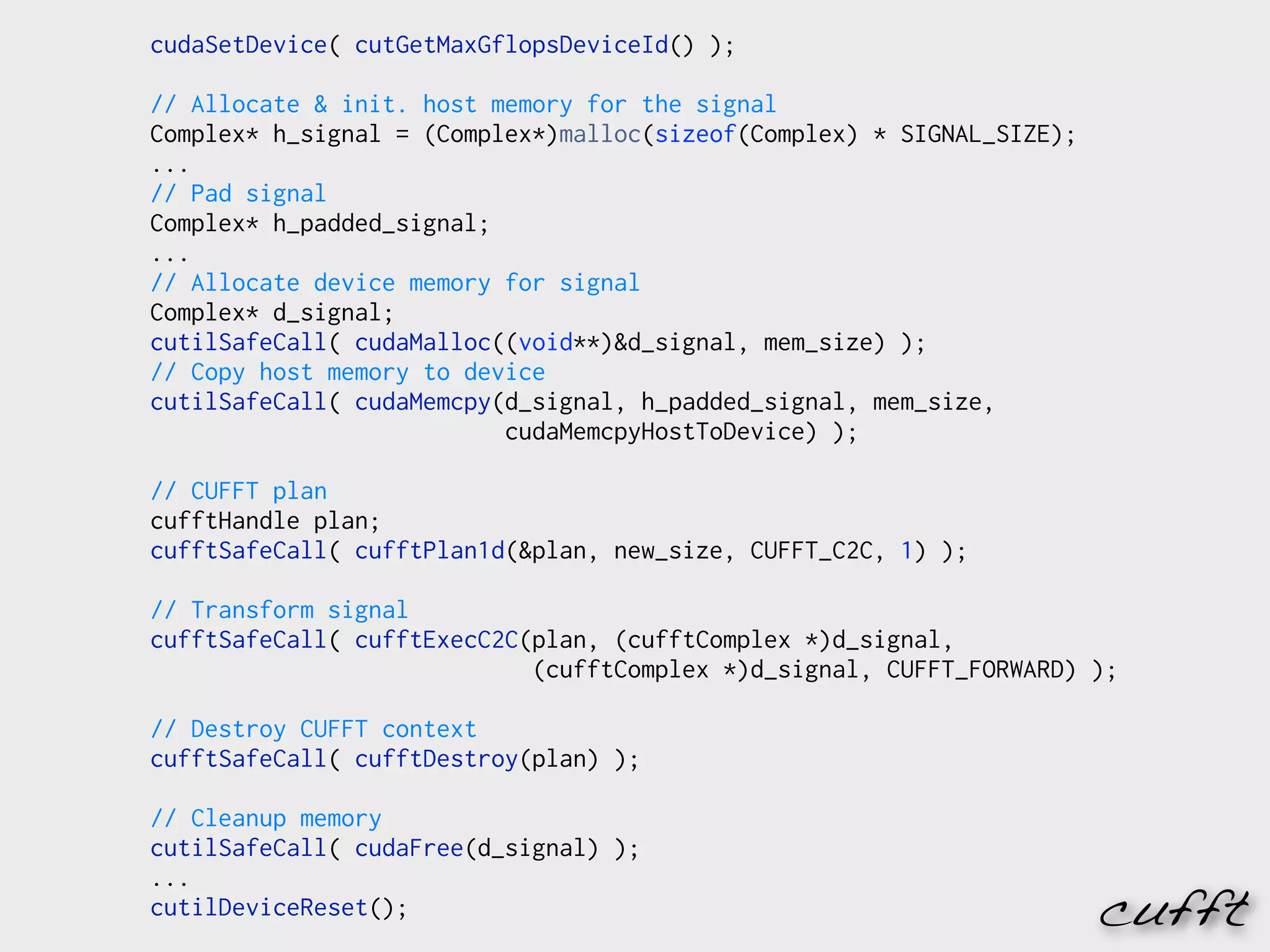 cudaSetDevice( cutGetMaxGflopsDeviceId() );

// Allocate & init. host memory for the signal
Complex* h_signal = (Complex*)malloc(sizeof(Complex) * SIGNAL_SIZE);
...
// Pad signal
Complex* h_padded_signal;
...
// Allocate device memory for signal
Complex* d_signal;
cutilSafeCall( cudaMalloc((void**)&d_signal, mem_size) );
// Copy host memory to device
cutilSafeCall( cudaMemcpy(d_signal, h_padded_signal, mem_size,
                          cudaMemcpyHostToDevice) );

// CUFFT plan
cufftHandle plan;
cufftSafeCall( cufftPlan1d(&plan, new_size, CUFFT_C2C, 1) );

// Transform signal
cufftSafeCall( cufftExecC2C(plan, (cufftComplex *)d_signal,
                            (cufftComplex *)d_signal, CUFFT_FORWARD) );

// Destroy CUFFT context
cufftSafeCall( cufftDestroy(plan) );

// Cleanup memory
cutilSafeCall( cudaFree(d_signal) );
...
cutilDeviceReset();                                                    cufft
 