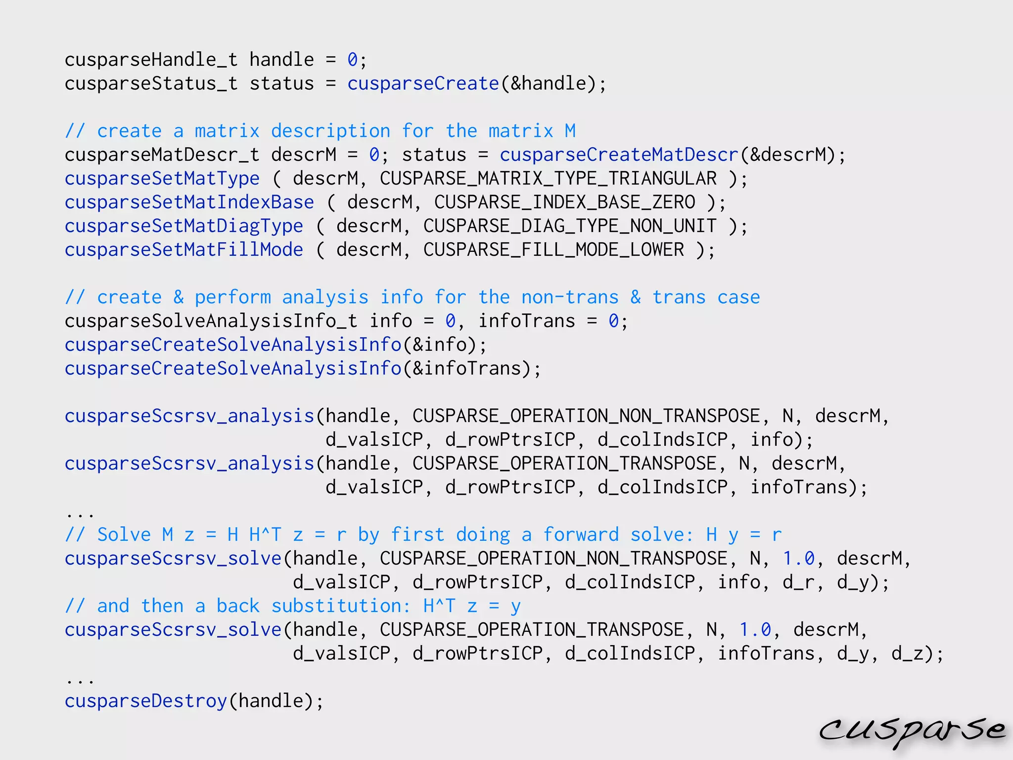cusparseHandle_t handle = 0;
cusparseStatus_t status = cusparseCreate(&handle);

// create a matrix description for the matrix M
cusparseMatDescr_t descrM = 0; status = cusparseCreateMatDescr(&descrM);
cusparseSetMatType ( descrM, CUSPARSE_MATRIX_TYPE_TRIANGULAR );
cusparseSetMatIndexBase ( descrM, CUSPARSE_INDEX_BASE_ZERO );
cusparseSetMatDiagType ( descrM, CUSPARSE_DIAG_TYPE_NON_UNIT );
cusparseSetMatFillMode ( descrM, CUSPARSE_FILL_MODE_LOWER );

// create & perform analysis info for the non-trans & trans case
cusparseSolveAnalysisInfo_t info = 0, infoTrans = 0;
cusparseCreateSolveAnalysisInfo(&info);
cusparseCreateSolveAnalysisInfo(&infoTrans);

cusparseScsrsv_analysis(handle, CUSPARSE_OPERATION_NON_TRANSPOSE, N, descrM,
                         d_valsICP, d_rowPtrsICP, d_colIndsICP, info);
cusparseScsrsv_analysis(handle, CUSPARSE_OPERATION_TRANSPOSE, N, descrM,
                         d_valsICP, d_rowPtrsICP, d_colIndsICP, infoTrans);
...
// Solve M z = H H^T z = r by first doing a forward solve: H y = r
cusparseScsrsv_solve(handle, CUSPARSE_OPERATION_NON_TRANSPOSE, N, 1.0, descrM,
                     d_valsICP, d_rowPtrsICP, d_colIndsICP, info, d_r, d_y);
// and then a back substitution: H^T z = y
cusparseScsrsv_solve(handle, CUSPARSE_OPERATION_TRANSPOSE, N, 1.0, descrM,
                     d_valsICP, d_rowPtrsICP, d_colIndsICP, infoTrans, d_y, d_z);
...
cusparseDestroy(handle);
                                                                     cusparse
 