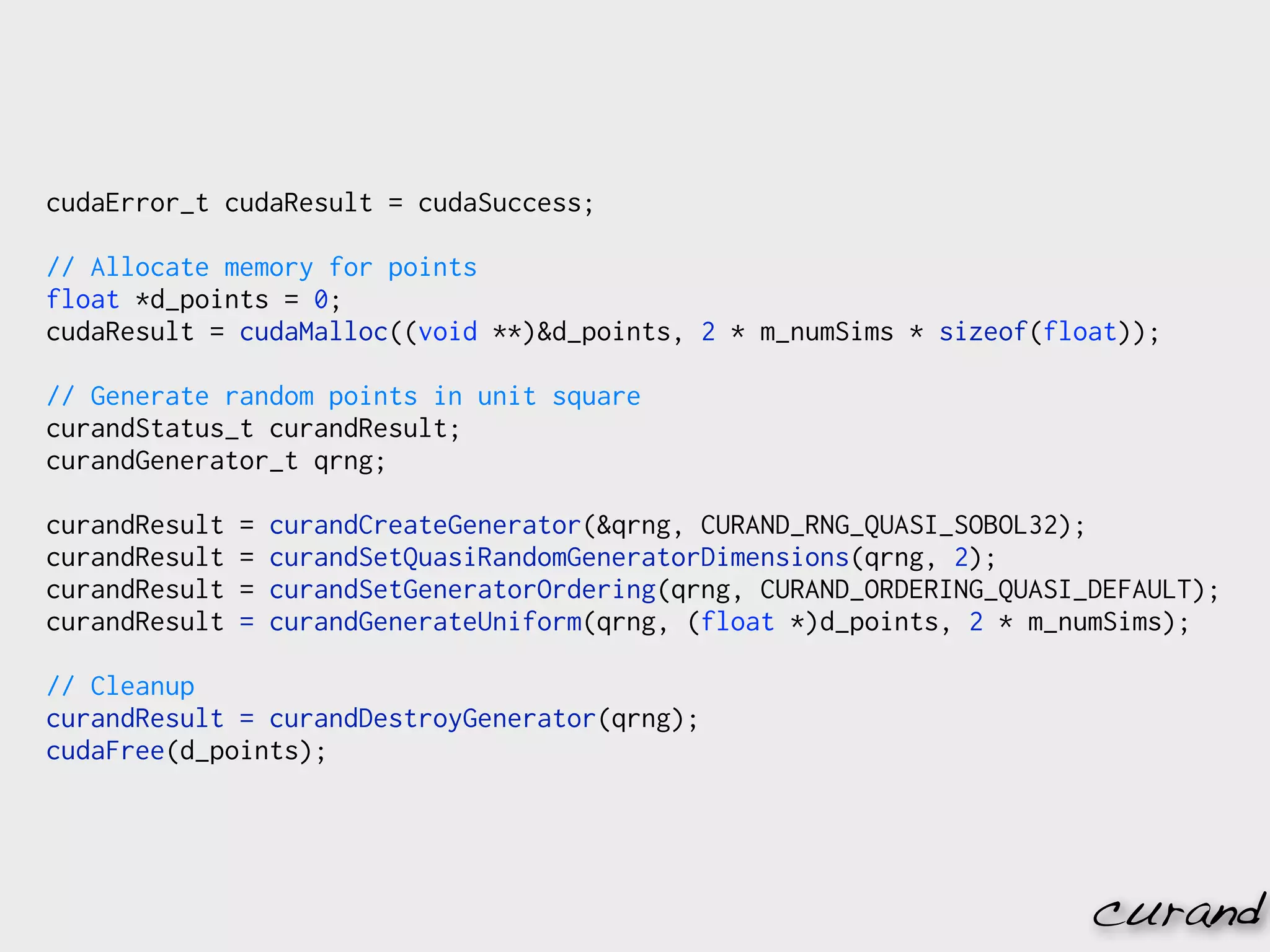 cudaError_t cudaResult = cudaSuccess;

// Allocate memory for points
float *d_points = 0;
cudaResult = cudaMalloc((void **)&d_points, 2 * m_numSims * sizeof(float));

// Generate random points in unit square
curandStatus_t curandResult;
curandGenerator_t qrng;

curandResult   =   curandCreateGenerator(&qrng, CURAND_RNG_QUASI_SOBOL32);
curandResult   =   curandSetQuasiRandomGeneratorDimensions(qrng, 2);
curandResult   =   curandSetGeneratorOrdering(qrng, CURAND_ORDERING_QUASI_DEFAULT);
curandResult   =   curandGenerateUniform(qrng, (float *)d_points, 2 * m_numSims);

// Cleanup
curandResult = curandDestroyGenerator(qrng);
cudaFree(d_points);




                                                                          curand
 