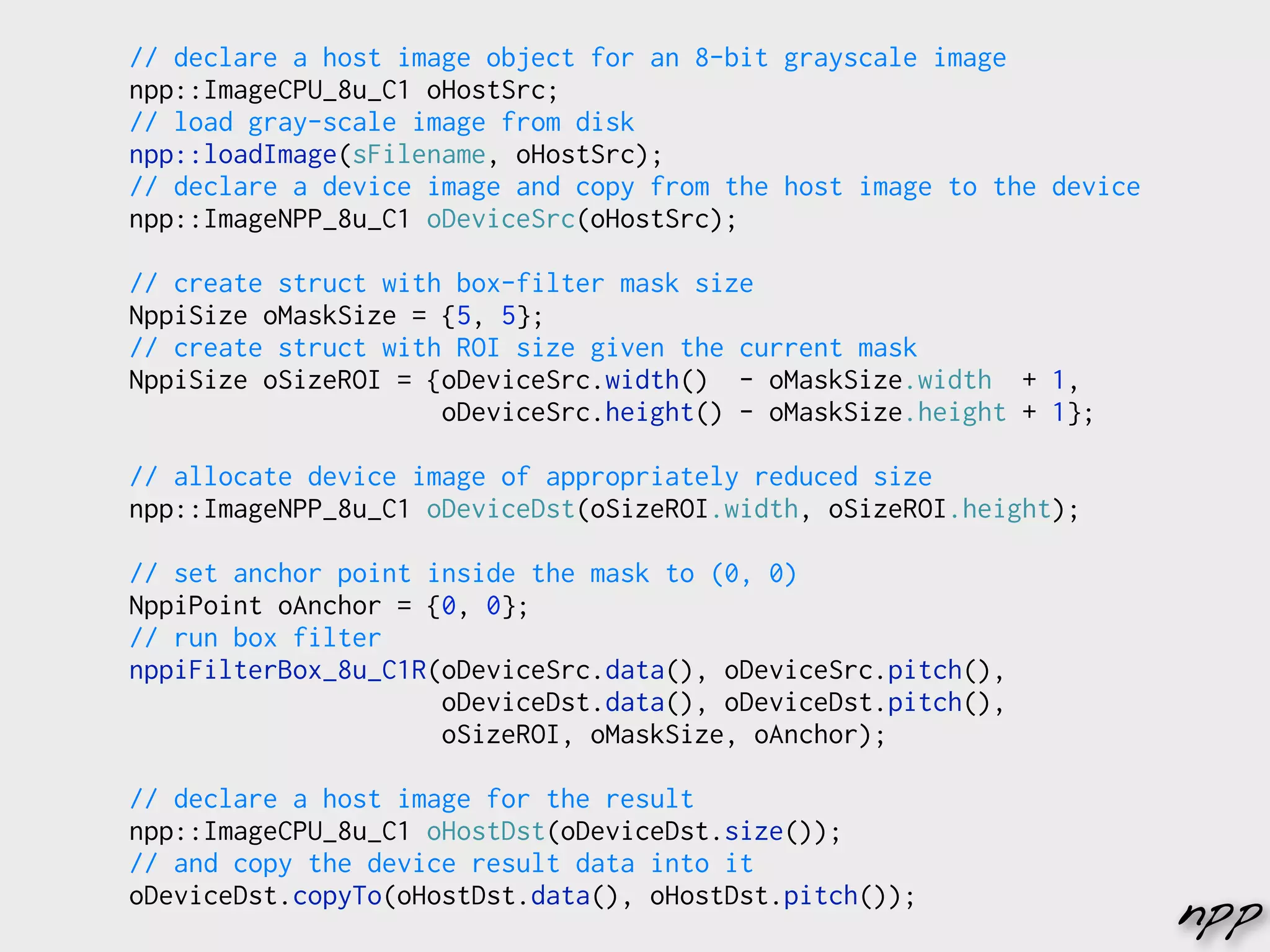 // declare a host image object for an 8-bit grayscale image
npp::ImageCPU_8u_C1 oHostSrc;
// load gray-scale image from disk
npp::loadImage(sFilename, oHostSrc);
// declare a device image and copy from the host image to the device
npp::ImageNPP_8u_C1 oDeviceSrc(oHostSrc);

// create struct with box-filter mask size
NppiSize oMaskSize = {5, 5};
// create struct with ROI size given the current mask
NppiSize oSizeROI = {oDeviceSrc.width() - oMaskSize.width + 1,
                     oDeviceSrc.height() - oMaskSize.height + 1};

// allocate device image of appropriately reduced size
npp::ImageNPP_8u_C1 oDeviceDst(oSizeROI.width, oSizeROI.height);

// set anchor point inside the mask to (0, 0)
NppiPoint oAnchor = {0, 0};
// run box filter
nppiFilterBox_8u_C1R(oDeviceSrc.data(), oDeviceSrc.pitch(),
                     oDeviceDst.data(), oDeviceDst.pitch(),
                     oSizeROI, oMaskSize, oAnchor);

// declare a host image for the result
npp::ImageCPU_8u_C1 oHostDst(oDeviceDst.size());
// and copy the device result data into it
oDeviceDst.copyTo(oHostDst.data(), oHostDst.pitch());
                                                                       npp
 