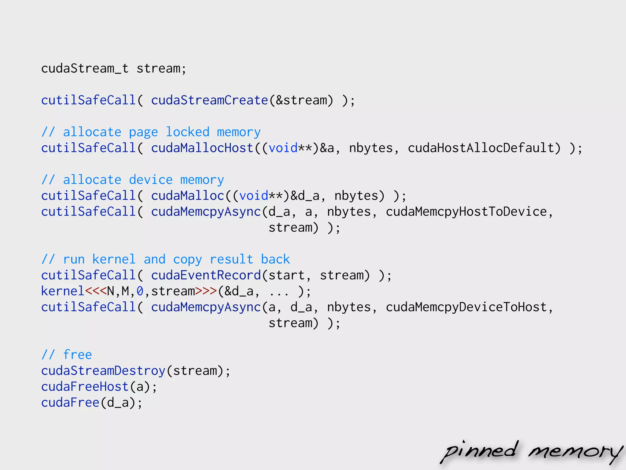 cudaStream_t stream;

cutilSafeCall( cudaStreamCreate(&stream) );

// allocate page locked memory
cutilSafeCall( cudaMallocHost((void**)&a, nbytes, cudaHostAllocDefault) );

// allocate device memory
cutilSafeCall( cudaMalloc((void**)&d_a, nbytes) );
cutilSafeCall( cudaMemcpyAsync(d_a, a, nbytes, cudaMemcpyHostToDevice,
                               stream) );

// run kernel and copy result back
cutilSafeCall( cudaEventRecord(start, stream) );
kernel<<<N,M,0,stream>>>(&d_a, ... );
cutilSafeCall( cudaMemcpyAsync(a, d_a, nbytes, cudaMemcpyDeviceToHost,
                               stream) );

// free
cudaStreamDestroy(stream);
cudaFreeHost(a);
cudaFree(d_a);


                                                      pinned memory
 