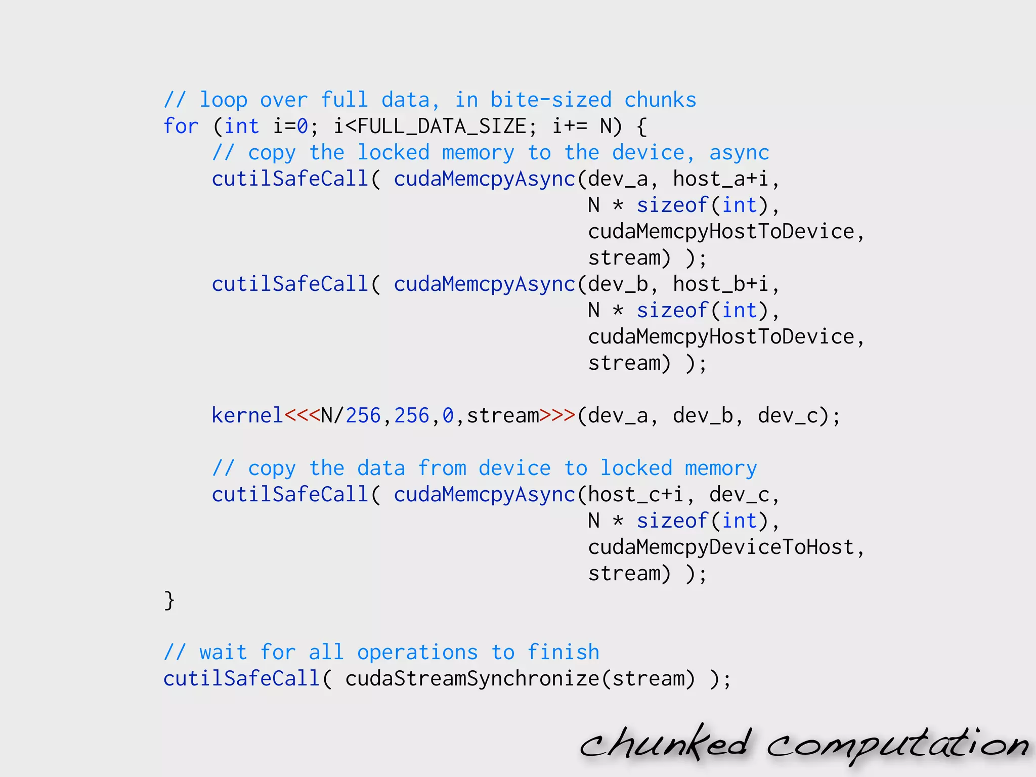// loop over full data, in bite-sized chunks
for (int i=0; i<FULL_DATA_SIZE; i+= N) {
    // copy the locked memory to the device, async
    cutilSafeCall( cudaMemcpyAsync(dev_a, host_a+i,
                                   N * sizeof(int),
                                   cudaMemcpyHostToDevice,
                                   stream) );
    cutilSafeCall( cudaMemcpyAsync(dev_b, host_b+i,
                                   N * sizeof(int),
                                   cudaMemcpyHostToDevice,
                                   stream) );

    kernel<<<N/256,256,0,stream>>>(dev_a, dev_b, dev_c);

    // copy the data from device to locked memory
    cutilSafeCall( cudaMemcpyAsync(host_c+i, dev_c,
                                   N * sizeof(int),
                                   cudaMemcpyDeviceToHost,
                                   stream) );
}

// wait for all operations to finish
cutilSafeCall( cudaStreamSynchronize(stream) );

                                  chunked computation
 