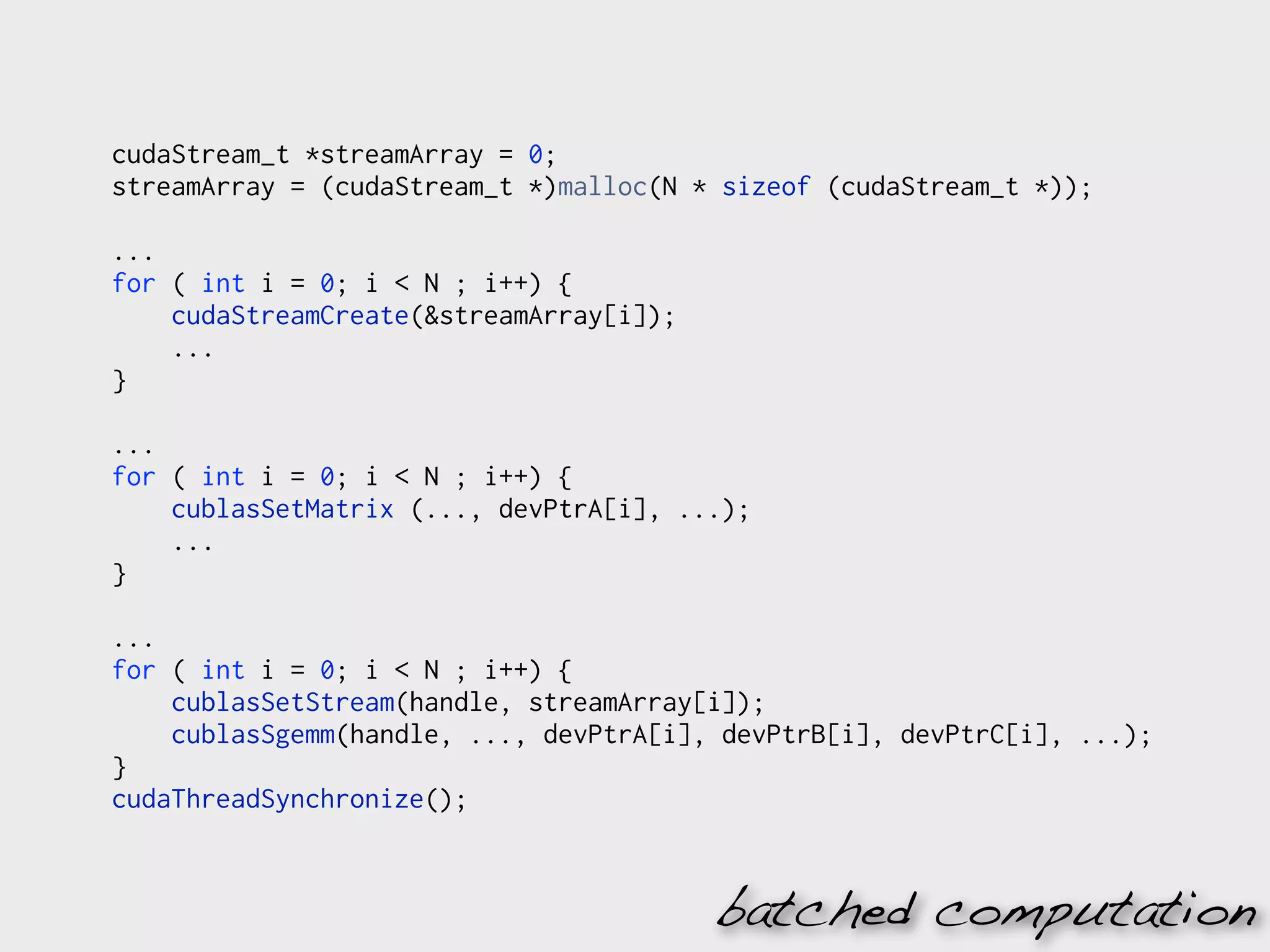cudaStream_t *streamArray = 0;
streamArray = (cudaStream_t *)malloc(N * sizeof (cudaStream_t *));

...
for ( int i = 0; i < N ; i++) {
    cudaStreamCreate(&streamArray[i]);
    ...
}

...
for ( int i = 0; i < N ; i++) {
    cublasSetMatrix (..., devPtrA[i], ...);
    ...
}

...
for ( int i = 0; i < N ; i++) {
    cublasSetStream(handle, streamArray[i]);
    cublasSgemm(handle, ..., devPtrA[i], devPtrB[i], devPtrC[i], ...);
}
cudaThreadSynchronize();


                                         batched computation
 
