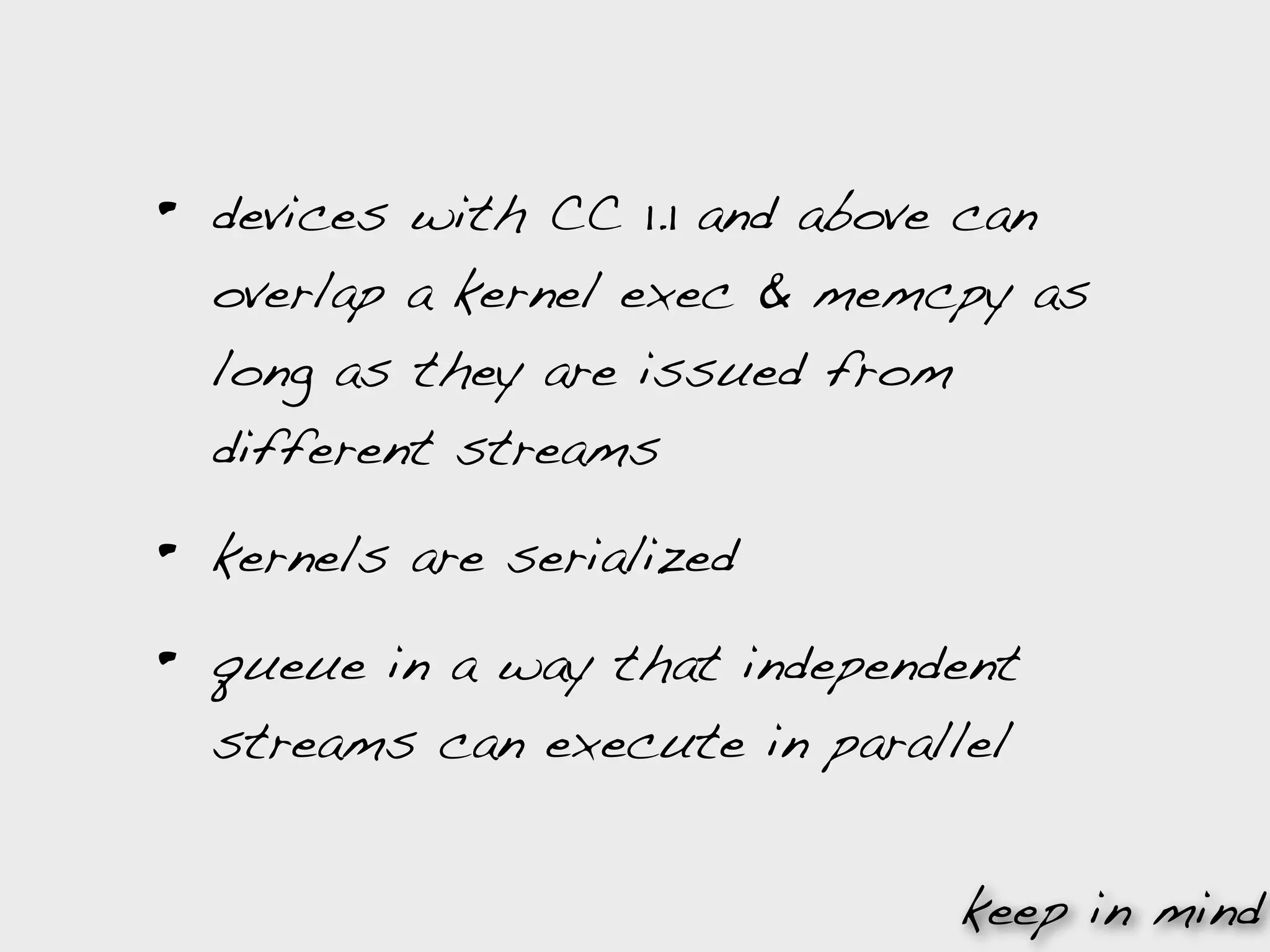 •   devices with CC 1.1 and above can
    overlap a kernel exec & memcpy as
    long as they are issued from
    different streams

•   kernels are serialized

•   queue in a way that independent
    streams can execute in parallel


                                keep in mind
 
