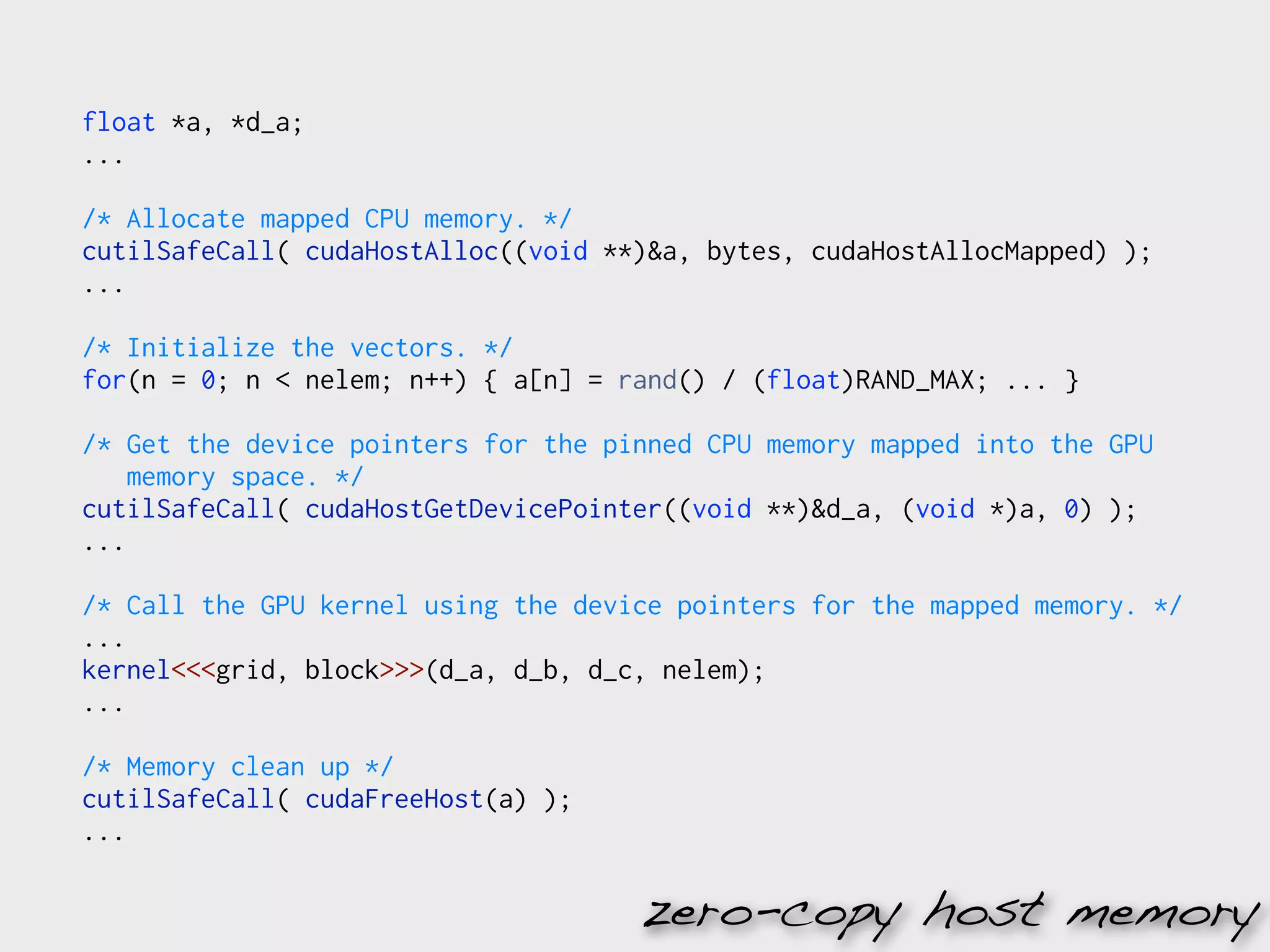 float *a, *d_a;
...

/* Allocate mapped CPU memory. */
cutilSafeCall( cudaHostAlloc((void **)&a, bytes, cudaHostAllocMapped) );
...

/* Initialize the vectors. */
for(n = 0; n < nelem; n++) { a[n] = rand() / (float)RAND_MAX; ... }

/* Get the device pointers for the pinned CPU memory mapped into the GPU
    memory space. */
cutilSafeCall( cudaHostGetDevicePointer((void **)&d_a, (void *)a, 0) );
...

/* Call the GPU kernel using the device pointers for the mapped memory. */
...
kernel<<<grid, block>>>(d_a, d_b, d_c, nelem);
...

/* Memory clean up */
cutilSafeCall( cudaFreeHost(a) );
...

                                     zero-copy host memory
 