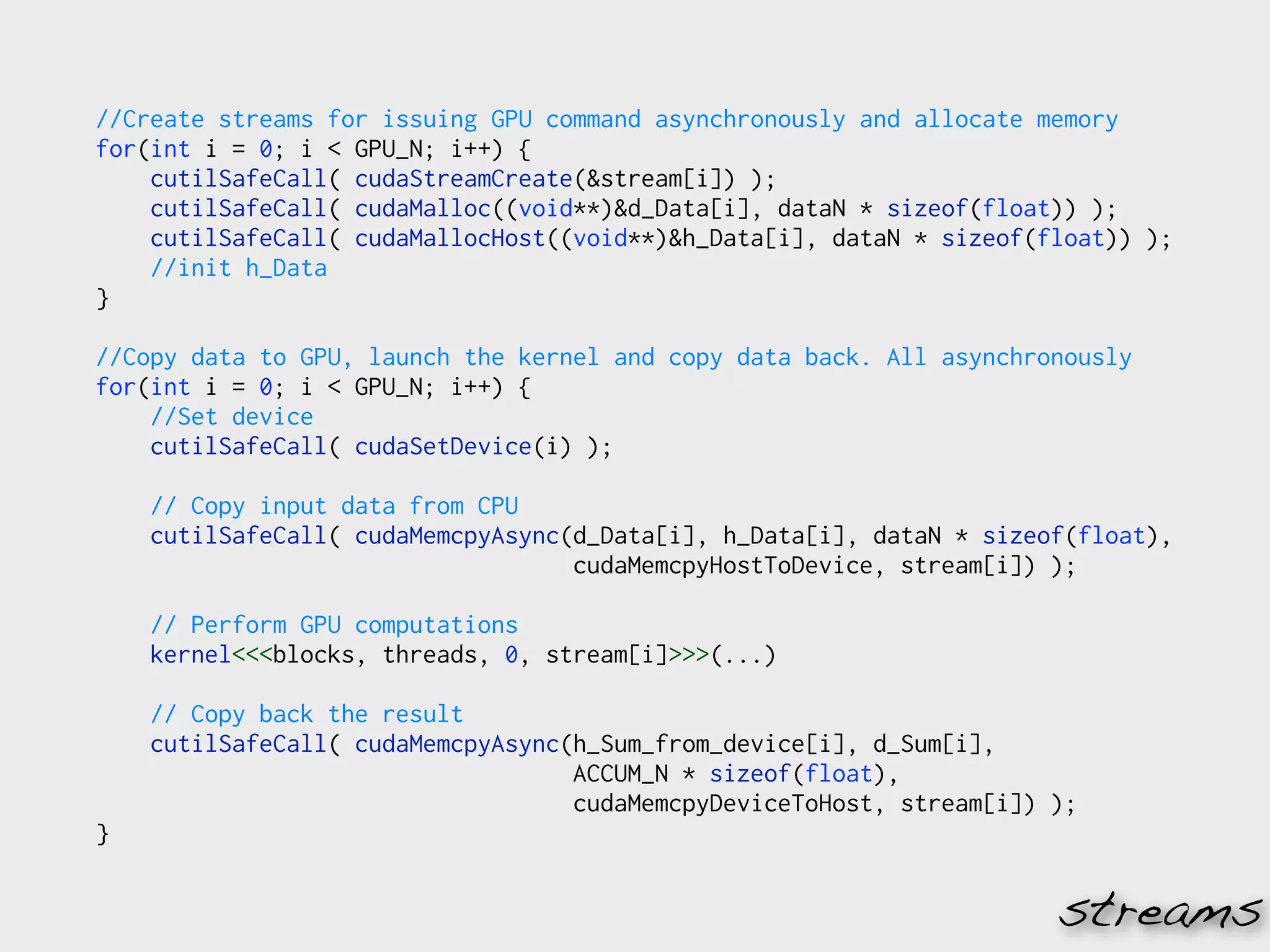 //Create streams for issuing GPU command asynchronously and allocate memory
for(int i = 0; i < GPU_N; i++) {
    cutilSafeCall( cudaStreamCreate(&stream[i]) );
    cutilSafeCall( cudaMalloc((void**)&d_Data[i], dataN * sizeof(float)) );
    cutilSafeCall( cudaMallocHost((void**)&h_Data[i], dataN * sizeof(float)) );
    //init h_Data
}

//Copy data to GPU, launch the kernel and copy data back. All asynchronously
for(int i = 0; i < GPU_N; i++) {
    //Set device
    cutilSafeCall( cudaSetDevice(i) );

    // Copy input data from CPU
    cutilSafeCall( cudaMemcpyAsync(d_Data[i], h_Data[i], dataN * sizeof(float),
                                   cudaMemcpyHostToDevice, stream[i]) );

    // Perform GPU computations
    kernel<<<blocks, threads, 0, stream[i]>>>(...)

    // Copy back the result
    cutilSafeCall( cudaMemcpyAsync(h_Sum_from_device[i], d_Sum[i],
                                   ACCUM_N * sizeof(float),
                                   cudaMemcpyDeviceToHost, stream[i]) );
}


                                                                      streams
 