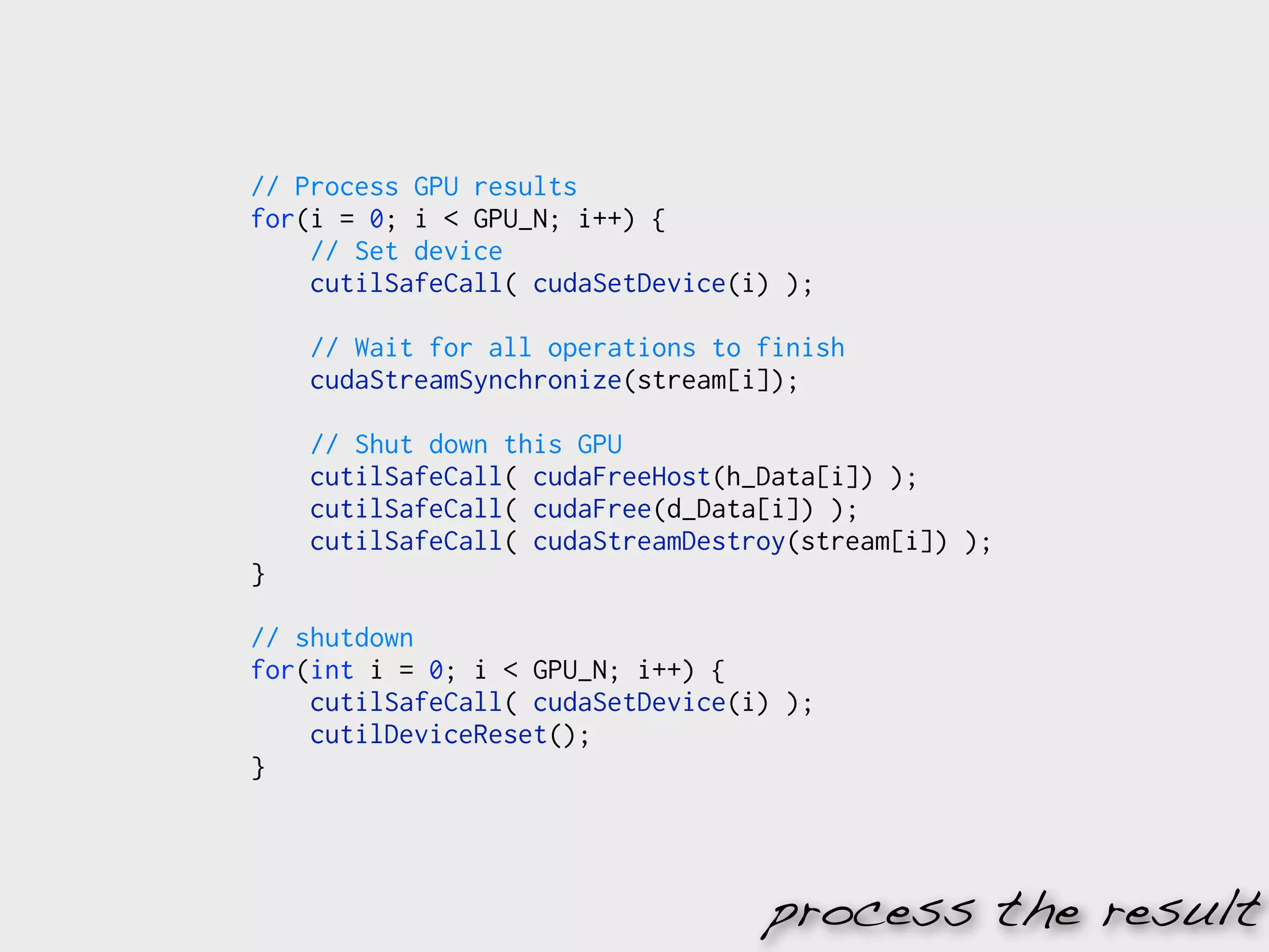 // Process GPU results
for(i = 0; i < GPU_N; i++) {
    // Set device
    cutilSafeCall( cudaSetDevice(i) );

    // Wait for all operations to finish
    cudaStreamSynchronize(stream[i]);

    // Shut down this GPU
    cutilSafeCall( cudaFreeHost(h_Data[i]) );
    cutilSafeCall( cudaFree(d_Data[i]) );
    cutilSafeCall( cudaStreamDestroy(stream[i]) );
}

// shutdown
for(int i = 0; i < GPU_N; i++) {
    cutilSafeCall( cudaSetDevice(i) );
    cutilDeviceReset();
}




                                  process the result
 